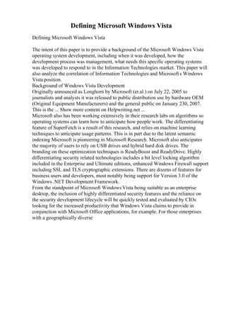 Defining Microsoft Windows Vista
Defining Microsoft Windows Vista
The intent of this paper is to provide a background of the Microsoft Windows Vista
operating system development, including when it was developed, how the
development process was management, what needs this specific operating systems
was developed to respond to in the Information Technologies market. This paper will
also analyze the correlation of Information Technologies and Microsofts Windows
Vista position.
Background of Windows Vista Development
Originally announced as Longhorn by Microsoft (et.al.) on July 22, 2005 to
journalists and analysts it was released to public distribution use by hardware OEM
(Original Equipment Manufacturers) and the general public on January 230, 2007.
This is the ... Show more content on Helpwriting.net ...
Microsoft also has been working extensively in their research labs on algorithms so
operating systems can learn how to anticipate how people work. The differentiating
feature of SuperFetch is a result of this research, and relies on machine learning
techniques to anticipate usage patterns. This is in part due to the latent semantic
indexing Microsoft is pioneering in Microsoft Research. Microsoft also anticipates
the majority of users to rely on USB drives and hybrid hard disk drives. The
branding on these optimization techniques is ReadyBoost and ReadyDrive. Highly
differentiating security related technologies includes a bit level locking algorithm
included in the Enterprise and Ultimate editions, enhanced Windows Firewall support
including SSL and TLS cryptographic extensions. There are dozens of features for
business users and developers, most notably being support for Version 3.0 of the
Windows .NET Development Framework.
From the standpoint of Microsoft Windows Vista being suitable as an enterprise
desktop, the inclusion of highly differentiated security features and the reliance on
the security development lifecycle will be quickly tested and evaluated by CIOs
looking for the increased productivity that Windows Vista claims to provide in
conjunction with Microsoft Office applications, for example. For those enterprises
with a geographically diverse
 