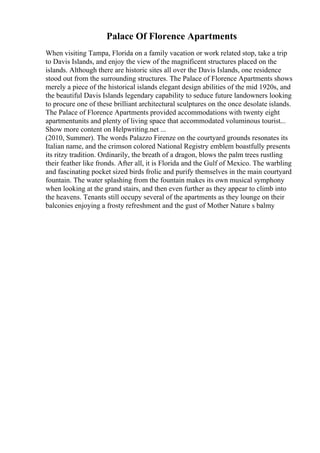 Palace Of Florence Apartments
When visiting Tampa, Florida on a family vacation or work related stop, take a trip
to Davis Islands, and enjoy the view of the magnificent structures placed on the
islands. Although there are historic sites all over the Davis Islands, one residence
stood out from the surrounding structures. The Palace of Florence Apartments shows
merely a piece of the historical islands elegant design abilities of the mid 1920s, and
the beautiful Davis Islands legendary capability to seduce future landowners looking
to procure one of these brilliant architectural sculptures on the once desolate islands.
The Palace of Florence Apartments provided accommodations with twenty eight
apartmentunits and plenty of living space that accommodated voluminous tourist...
Show more content on Helpwriting.net ...
(2010, Summer). The words Palazzo Firenze on the courtyard grounds resonates its
Italian name, and the crimson colored National Registry emblem boastfully presents
its ritzy tradition. Ordinarily, the breath of a dragon, blows the palm trees rustling
their feather like fronds. After all, it is Florida and the Gulf of Mexico. The warbling
and fascinating pocket sized birds frolic and purify themselves in the main courtyard
fountain. The water splashing from the fountain makes its own musical symphony
when looking at the grand stairs, and then even further as they appear to climb into
the heavens. Tenants still occupy several of the apartments as they lounge on their
balconies enjoying a frosty refreshment and the gust of Mother Nature s balmy
 