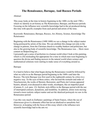The Renaissance, Baroque, And Rococo Periods
Abstract
This essay looks at the time in history beginning in the 1400 s to the mid 1700 s
which we identify in art history as The Renaissance, Baroque, and Rococo periods.
Focusing on the influence new scientific knowledge had in the art produced during
this time with specific examples from each period and artists of the time.
Keywords: Renaissance, Baroque, Rococo, Art, History, Science, Knowledge The
Renaissance
Beginning with the Renaissance (1400 1600) we see a change in the subject matter
being portrayed by artists of the time. We can attribute this change not only to the
change in patrons, from the Christian church to wealthy bankers and politicians, but
also to the growing body of scientific knowledge. The Renaissance was ... Show more
content on Helpwriting.net ...
I personally get a sense of perfection in a human world when I look at this painting,
which is a bit misleading but appropriate for a time in which men were beginning to
question the divine and finding answers in the natural world where science and
mathematical solutions were starting to make sense of everything around us.
Baroque
It is hard to believe that what began during the Renaissance would be followed by
what we refer to as the Baroque period beginning in the 1600 s and later the
Rococo. The term Baroque was first used in the eighteenth century by critics in a
negative way. To the eyes of these critics, who favored the restraint and order of
Neoclassicism, the works of Bernini, Borromini, and Pietro da Cortona appeared
bizarre, absurd, even diseased in other words, misshapen, like an imperfect pearl
(Camara, E., n.d. para. 12). Stylistic style differs in the Baroque period with the use
of interrupted contours, dynamism, and instability. In addition, artists were moving
toward a more realistic subject matter and not the idealized portrayals we saw in the
Renaissance period.
I see this very much in Zurbaran s paintings of Saint Francis, where the use of
chiaroscuro gives it a dramatic effect but not an idealized or unrealistic feel.
However, in keeping with the focus of this essay which is the influence new
scientific knowledge had in the arts we
 