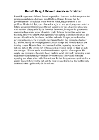 Ronald Reag A Beloved American President
Ronald Reagan was a beloved American president. However, he didn t represent the
prodigious archetype all citizens should follow. Reagan declared that the
government isn t the solution to our problem rather, the government is the
problem . He decried that years of new deal style tax and spend programs created a
federal government that reminded him of a create who was all appetite at one end
with no sense of responsibility on the other. In essence, he argues the government
undermined one major sector of society. Under Johnson the welfare sector was
booming. However, under Carter diplomacy was lacking as international crises got
too out of hand for the dark horse candidate to handle. Reagan pursued smaller
government policies. He proposed a new federal budget that necessitated cuts of
$35 billion, mostly on social programs like food stamps and federally funded job
training centers. Despite these cuts, increased military spending increased the
national deficit. The second part of his economic program called for deep tax cuts
amounting to 25% across the board reductions over a period of three years. His
supply side economics, though in theory made to aid all citizens by promising lower
taxes that would increase government revenue because they would stimulate
spending as a whole, didn t aid all Americans. In fact, Reaganomics contributed to a
greater disparity between the rich and the poor because the trickle down effect only
decreased taxes significantly for the rich and
 