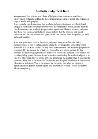 Aesthetic Judgement Kant
kant contends that it is our workforce of judgment that empowers us to have
involvement of beauty and handle those encounters as a major aspect of a requested,
regular world with purpose.
Kant trusts he can demonstrate that aesthetic judgment isn t on a very basic level
unique in relation to customary hypothetical discernment of nature, and he trusts he
can demonstrate that aesthetic judgment has a profound likeness to moral judgment.
For these two reasons, Kant claims he can exhibit that the physical and moral
universes and the rationalities and types of felt that present them are perfect, as well
as bound together.
Kant also goes on to explain Aesthetic judgment along these lines includes
purposiveness, in that it endeavours to allude the stylish protest some idea which
would fit to it (so Kant claims). In any case, Kant contends that aesthetic judgment is
constituted by the failure for effectively being able to relate to an idea. In this
manner, the aesthetic judgment does not have a reason or a purpose. This implies our
creative ability, given the complex of sensation constituting the aesthetic object, is set
into free play since it never winds up being compelled by an idea when it assesses the
question. Also, that is the source of the intellectual delight Kant claims is constitutive
of aesthetic judgment. That is the reason we encounter joy when we look at a
beautiful sunset, perfect human figure, or a masterpiece we can t locate the correct
idea to completely
 