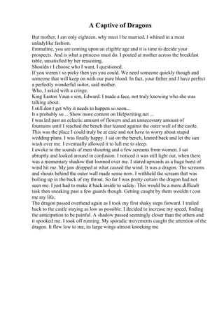 A Captive of Dragons
But mother, I am only eighteen, why must I be married, I whined in a most
unladylike fashion.
Emmaline, you are coming upon an eligible age and it is time to decide your
prospects. And is what a princess must do. I pouted at mother across the breakfast
table, unsatisfied by her reasoning.
Shouldn t I choose who I want, I questioned.
If you weren t so picky then yes you could. We need someone quickly though and
someone that will keep on with our pure blood. In fact, your father and I have perfect
a perfectly wonderful suitor, said mother.
Who, I asked with a cringe.
King Easton Vaun s son, Edward. I made a face, not truly knowing who she was
talking about.
I still don t get why it needs to happen so soon...
It s probably so ... Show more content on Helpwriting.net ...
I was led past an eclectic amount of flowers and an unnecessary amount of
fountains until I reached the bench that leaned against the outer wall of the castle.
This was the place I could truly be at ease and not have to worry about stupid
wedding plans. I was finally happy. I sat on the bench, leaned back and let the sun
wash over me. I eventually allowed it to lull me to sleep.
I awoke to the sounds of men shouting and a few screams from women. I sat
abruptly and looked around in confusion. I noticed it was still light out, when there
was a momentary shadow that loomed over me. I stared upwards as a huge burst of
wind hit me. My jaw dropped at what caused the wind. It was a dragon. The screams
and shouts behind the outer wall made sense now. I withheld the scream that was
boiling up in the back of my throat. So far I was pretty certain the dragon had not
seen me. I just had to make it back inside to safety. This would be a more difficult
task then sneaking past a few guards though. Getting caught by them wouldn t cost
me my life.
The dragon passed overhead again as I took my first shaky steps forward. I trailed
back to the castle staying as low as possible. I decided to increase my speed, finding
the anticipation to be painful. A shadow passed seemingly closer than the others and
it spooked me. I took off running. My sporadic movements caught the attention of the
dragon. It flew low to me, its large wings almost knocking me
 