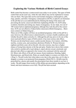 Exploring the Various Methods of Birth Control Essays
Birth control has become a controversial issue today in our society. The types of birth
control that can be used vary, while the side effects may not be explained to women
who use them. The types that can be used include emergency contraceptives, pills,
rings, patches, and shots. Emergency contraceptives (ECPs), or plan B, are hormones
in the pill that act as an anabortifacient by thinning the lining of the uterus and
preventing the newly conceived child from implanting (Warber 15). ECPs delay
ovulation, therefore preventing any chance of pregnancy. In one study, two out of
100 women had an unplanned pregnancy although they took the pill at the correct
time. ECPs are not effective if taken before intercourse (Hirsh Emergency... Show
more content on Helpwriting.net ...
Three out of fifty couples will have an accidental pregnancy while on the pill for a
year; however, the effectiveness is determined by a woman s health conditions and
whether the pill is taken correctly (2). Although the pill may prove to be one of the
most used and effective types of birth control, it has more serious side effects.
Women can develop breast cancer, cardiovascular disease, liver tumors, infertility,
sterility, ovarian cysts, and sometimes abortions (Warber 4). Women between
eighteen and thirty years old on the pill, who also exercise, may have a higher
chance of losing bone density in the hip and spine. Studies have shown that women
who switch to another pill or quit taking it, report adverse sexual, emotional, and
physical side effects as opposed to the women who continued with the same pill
(4). Minor side effects of the pill are nausea, breast tenderness, bleeding, higher
blood pressure, and blood clots. Risks are usually higher in women over thirty five
( Drug 1). The pill works best when taken every day at the same time, yet if a day is
skipped, a woman is not protected from pregnancy (Hirsh Pill 2). All pills must be
prescribed by a doctor and usually the prescription lasts three months to see how it
works. The pill ranges from twenty to fifty dollars per prescription, depending on the
brand, and most insurances cover it(4). The pill has been accused
 