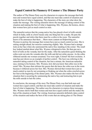 Equal Control In Flannery O Connor s The Dinner Party
The author of The Dinner Party uses his characters to express the message that both
men and women have equal control, and that one must take control of situation and
make the best of what is happening. The characters of the story are what show the
reader the message. The visiting naturalist shows the message of taking control of the
situation and making the best of what is happening. Mrs. Wynnes, the hostess, shows
that women have just as much control as men.
The naturalist notices that the young native boy has placed a bowl of milk outside
which In India, milk in a bowl means only one thing bait for a snake. He puts the
puzzle together and infers that there must be a cobra in the room. The naturalist
knows if he announces that there ... Show more content on Helpwriting.net ...
Wynnes to portray the message that women have just as much control as men. She is
staring straight ahead, her muscles contracting slightly. Mrs. Wynnes had a strange
look on her face when she summoned the native boy standing in the corner. The small
boy looked startled about what Mrs. Wynnes whispered to him. He then put out a
bowl of milk on the veranda, bait for the snake. After the naturalists quick thinking the
cobra went out onto the veranda after the milk and did not strike anyone. As the cobra
slithered outside one woman screamed, You were right, Colonel! the host exclaims. A
man has just shown us an example of perfect control . The host was referring to the
naturalist taking control of the situation, but Just a minute, the American naturalist
says, turning to his hostess. Mrs. Wynnes, how did you know that cobra was in the
room? Mrs. Wynnes then informs her guests that she knew the cobra was in the room
because it slithered across her foot. Mrs. Wynnes showed that women have just as
much control as men by not screaming or freaking out when the cobra crawled across
her foot at the beginning of the dinner party. Mrs. Wynnes also makes the best of the
situation that is occurring by summoning the native boy and instructing him to put
the milk outside to bait the cobra.
In conclusion, the message of the story The Dinner Party was that both men and
women have equal control, and that one must take control of situation and make the
best of what is happening. The author uses his characters to express these messages.
Mrs. Wynnes shows both that women and men have equal control and she makes the
best of the situation at hand. The visiting American naturalist definitely takes control
of the situation and makes the best of the events that are taking place at The Dinner
 