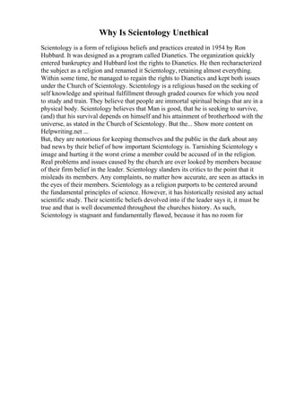 Why Is Scientology Unethical
Scientology is a form of religious beliefs and practices created in 1954 by Ron
Hubbard. It was designed as a program called Dianetics. The organization quickly
entered bankruptcy and Hubbard lost the rights to Dianetics. He then recharacterized
the subject as a religion and renamed it Scientology, retaining almost everything.
Within some time, he managed to regain the rights to Dianetics and kept both issues
under the Church of Scientology. Scientology is a religious based on the seeking of
self knowledge and spiritual fulfillment through graded courses for which you need
to study and train. They believe that people are immortal spiritual beings that are in a
physical body. Scientology believes that Man is good, that he is seeking to survive,
(and) that his survival depends on himself and his attainment of brotherhood with the
universe, as stated in the Church of Scientology. But the... Show more content on
Helpwriting.net ...
But, they are notorious for keeping themselves and the public in the dark about any
bad news by their belief of how important Scientology is. Tarnishing Scientology s
image and hurting it the worst crime a member could be accused of in the religion.
Real problems and issues caused by the church are over looked by members because
of their firm belief in the leader. Scientology slanders its critics to the point that it
misleads its members. Any complaints, no matter how accurate, are seen as attacks in
the eyes of their members. Scientology as a religion purports to be centered around
the fundamental principles of science. However, it has historically resisted any actual
scientific study. Their scientific beliefs devolved into if the leader says it, it must be
true and that is well documented throughout the churches history. As such,
Scientology is stagnant and fundamentally flawed, because it has no room for
 