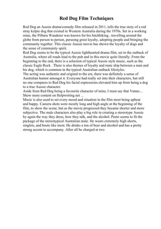 Red Dog Film Techniques
Red Dog an Aussie dramacomedy film released in 2011, tells the true story of a red
stray kelpie dog that existed in Western Australia during the 1970s. Set in a working
mine, the Pilbara Wanderer was known for his hitchhiking , travelling around the
globe from person to person, perusing great loyalty, adopting people and bringing the
community together. This classic Aussie movie has shown the loyalty of dogs and
the sense of community spirit.
Red Dog seems to be the typical Aussie lighthearted drama film, set in the outback of
Australia, where all roads lead to the pub and in this movie quite literally. From the
beginning to the end, there is a selection of typical Aussie style music, such as the
classic Eagle Rock . There is also themes of loyalty and mate ship between a man and
his dog, which is common in the typical Australian outback lifestyles.
The acting was authentic and original to the era, there was definitely a sense of
Australian humor amongst it. Everyone had really set into their characters, but still
no one compares to Red Dog his facial expressions elevated him up from being a dog
to a true Aussie character.
Aside from Red Dog being a favourite character of mine, I must say that Vanno...
Show more content on Helpwriting.net ...
Music is also used to set every mood and situation in the film most being upbeat
and happy. Camera shots were mostly long and high angle at the beginning of the
film, to show the scene, but as the movie progressed they became shorter and more
subjective. The male characters also play a big role in creating a stereotype Aussie
by again the way they dress, how they talk, and the alcohol. Peeto seems to fit the
package of the stereotypical Australian male. He wears extremely high shorts,
singlets, and boots like most. He drinks a ton of beer and alcohol and has a pretty
strong accent to accompany. After all he charged at two
 