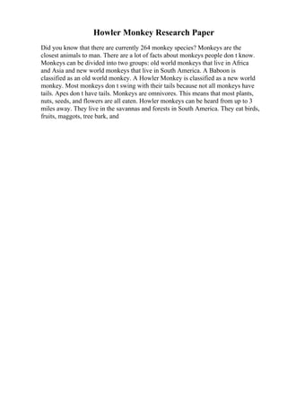 Howler Monkey Research Paper
Did you know that there are currently 264 monkey species? Monkeys are the
closest animals to man. There are a lot of facts about monkeys people don t know.
Monkeys can be divided into two groups: old world monkeys that live in Africa
and Asia and new world monkeys that live in South America. A Baboon is
classified as an old world monkey. A Howler Monkey is classified as a new world
monkey. Most monkeys don t swing with their tails because not all monkeys have
tails. Apes don t have tails. Monkeys are omnivores. This means that most plants,
nuts, seeds, and flowers are all eaten. Howler monkeys can be heard from up to 3
miles away. They live in the savannas and forests in South America. They eat birds,
fruits, maggots, tree bark, and
 