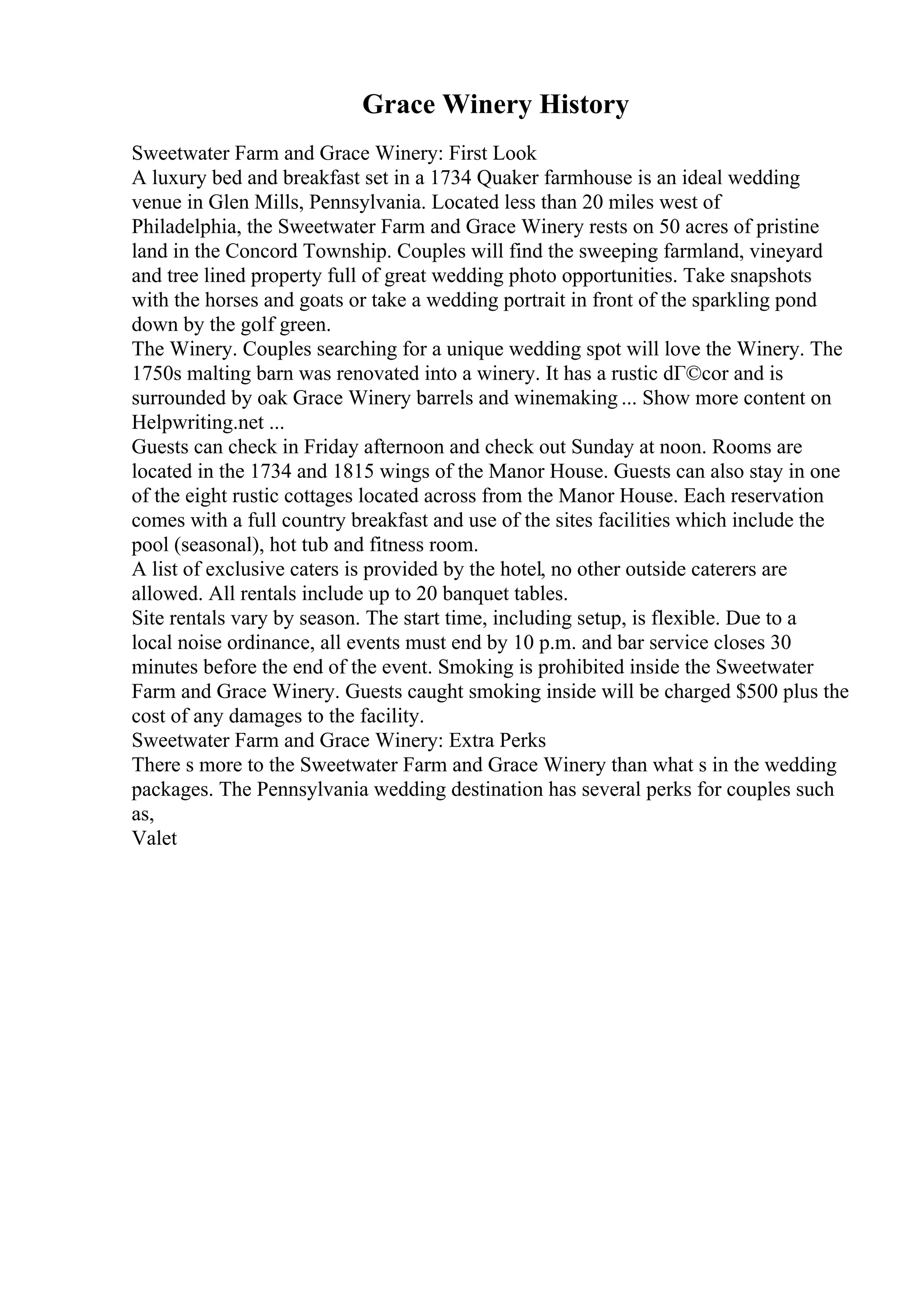 Grace Winery History
Sweetwater Farm and Grace Winery: First Look
A luxury bed and breakfast set in a 1734 Quaker farmhouse is an ideal wedding
venue in Glen Mills, Pennsylvania. Located less than 20 miles west of
Philadelphia, the Sweetwater Farm and Grace Winery rests on 50 acres of pristine
land in the Concord Township. Couples will find the sweeping farmland, vineyard
and tree lined property full of great wedding photo opportunities. Take snapshots
with the horses and goats or take a wedding portrait in front of the sparkling pond
down by the golf green.
The Winery. Couples searching for a unique wedding spot will love the Winery. The
1750s malting barn was renovated into a winery. It has a rustic dГ©cor and is
surrounded by oak Grace Winery barrels and winemaking ... Show more content on
Helpwriting.net ...
Guests can check in Friday afternoon and check out Sunday at noon. Rooms are
located in the 1734 and 1815 wings of the Manor House. Guests can also stay in one
of the eight rustic cottages located across from the Manor House. Each reservation
comes with a full country breakfast and use of the sites facilities which include the
pool (seasonal), hot tub and fitness room.
A list of exclusive caters is provided by the hotel, no other outside caterers are
allowed. All rentals include up to 20 banquet tables.
Site rentals vary by season. The start time, including setup, is flexible. Due to a
local noise ordinance, all events must end by 10 p.m. and bar service closes 30
minutes before the end of the event. Smoking is prohibited inside the Sweetwater
Farm and Grace Winery. Guests caught smoking inside will be charged $500 plus the
cost of any damages to the facility.
Sweetwater Farm and Grace Winery: Extra Perks
There s more to the Sweetwater Farm and Grace Winery than what s in the wedding
packages. The Pennsylvania wedding destination has several perks for couples such
as,
Valet
 