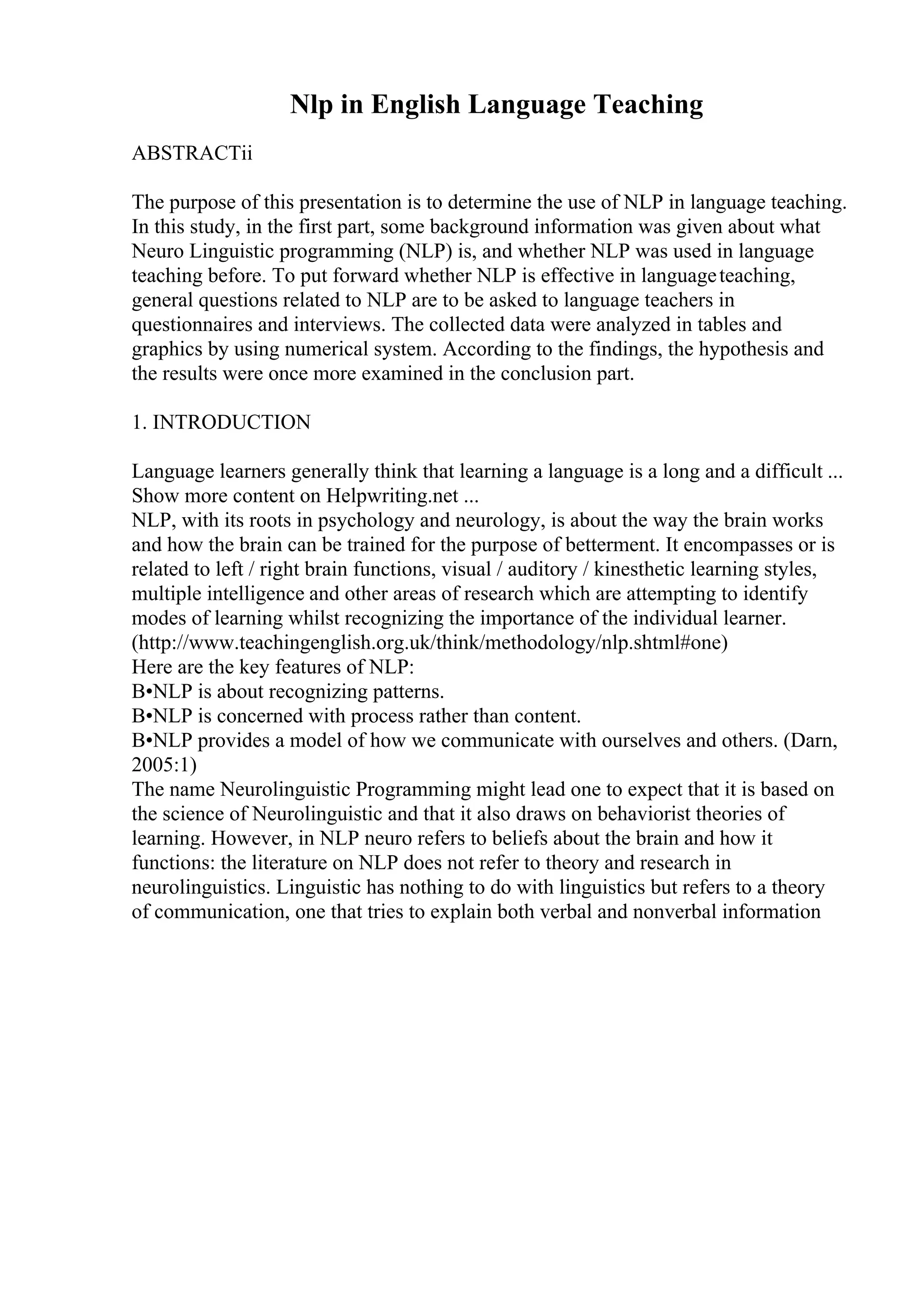 Nlp in English Language Teaching
ABSTRACTii
The purpose of this presentation is to determine the use of NLP in language teaching.
In this study, in the first part, some background information was given about what
Neuro Linguistic programming (NLP) is, and whether NLP was used in language
teaching before. To put forward whether NLP is effective in languageteaching,
general questions related to NLP are to be asked to language teachers in
questionnaires and interviews. The collected data were analyzed in tables and
graphics by using numerical system. According to the findings, the hypothesis and
the results were once more examined in the conclusion part.
1. INTRODUCTION
Language learners generally think that learning a language is a long and a difficult ...
Show more content on Helpwriting.net ...
NLP, with its roots in psychology and neurology, is about the way the brain works
and how the brain can be trained for the purpose of betterment. It encompasses or is
related to left / right brain functions, visual / auditory / kinesthetic learning styles,
multiple intelligence and other areas of research which are attempting to identify
modes of learning whilst recognizing the importance of the individual learner.
(http://www.teachingenglish.org.uk/think/methodology/nlp.shtml#one)
Here are the key features of NLP:
В•NLP is about recognizing patterns.
В•NLP is concerned with process rather than content.
В•NLP provides a model of how we communicate with ourselves and others. (Darn,
2005:1)
The name Neurolinguistic Programming might lead one to expect that it is based on
the science of Neurolinguistic and that it also draws on behaviorist theories of
learning. However, in NLP neuro refers to beliefs about the brain and how it
functions: the literature on NLP does not refer to theory and research in
neurolinguistics. Linguistic has nothing to do with linguistics but refers to a theory
of communication, one that tries to explain both verbal and nonverbal information
 