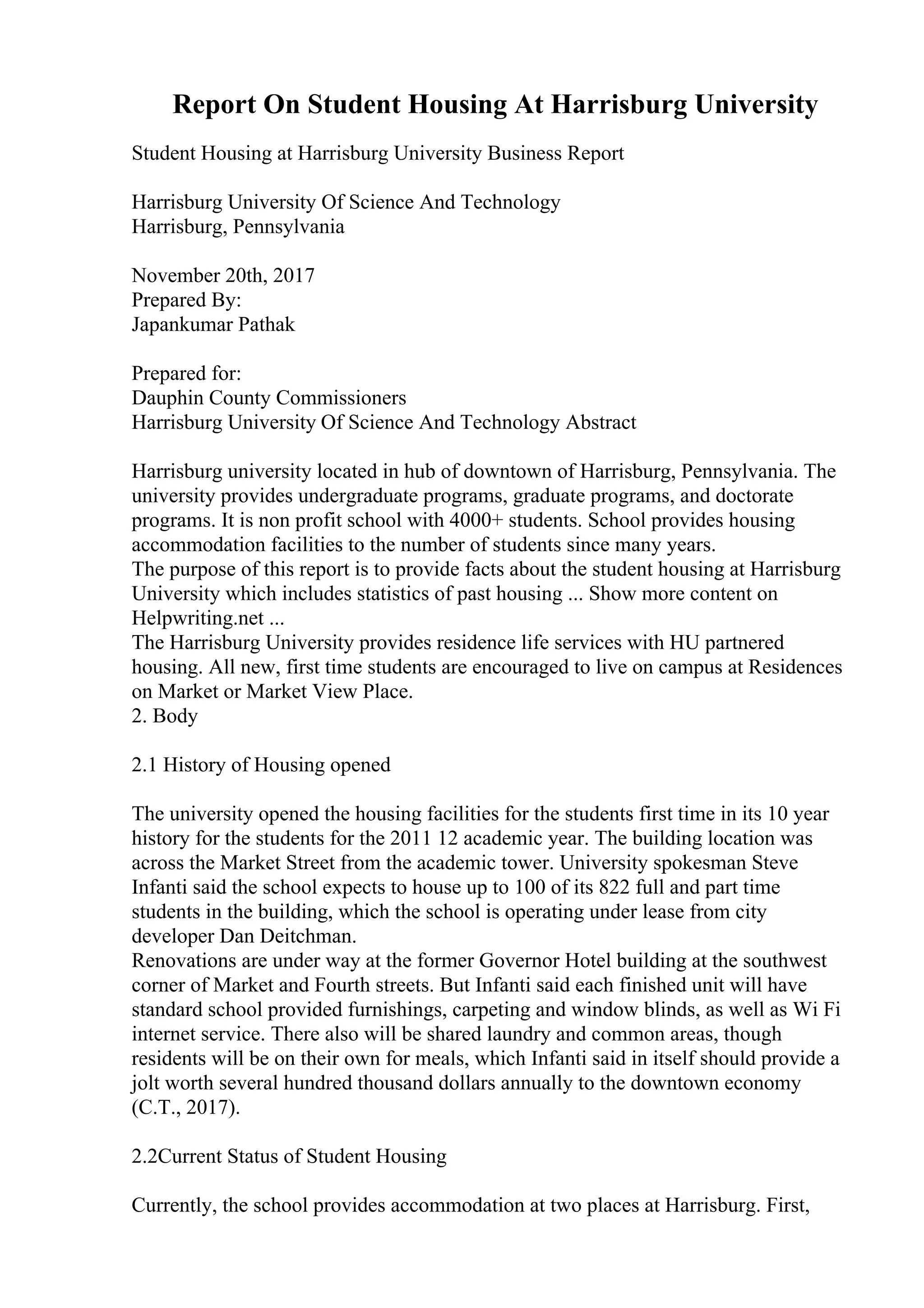 Report On Student Housing At Harrisburg University
Student Housing at Harrisburg University Business Report
Harrisburg University Of Science And Technology
Harrisburg, Pennsylvania
November 20th, 2017
Prepared By:
Japankumar Pathak
Prepared for:
Dauphin County Commissioners
Harrisburg University Of Science And Technology Abstract
Harrisburg university located in hub of downtown of Harrisburg, Pennsylvania. The
university provides undergraduate programs, graduate programs, and doctorate
programs. It is non profit school with 4000+ students. School provides housing
accommodation facilities to the number of students since many years.
The purpose of this report is to provide facts about the student housing at Harrisburg
University which includes statistics of past housing ... Show more content on
Helpwriting.net ...
The Harrisburg University provides residence life services with HU partnered
housing. All new, first time students are encouraged to live on campus at Residences
on Market or Market View Place.
2. Body
2.1 History of Housing opened
The university opened the housing facilities for the students first time in its 10 year
history for the students for the 2011 12 academic year. The building location was
across the Market Street from the academic tower. University spokesman Steve
Infanti said the school expects to house up to 100 of its 822 full and part time
students in the building, which the school is operating under lease from city
developer Dan Deitchman.
Renovations are under way at the former Governor Hotel building at the southwest
corner of Market and Fourth streets. But Infanti said each finished unit will have
standard school provided furnishings, carpeting and window blinds, as well as Wi Fi
internet service. There also will be shared laundry and common areas, though
residents will be on their own for meals, which Infanti said in itself should provide a
jolt worth several hundred thousand dollars annually to the downtown economy
(C.T., 2017).
2.2Current Status of Student Housing
Currently, the school provides accommodation at two places at Harrisburg. First,
 