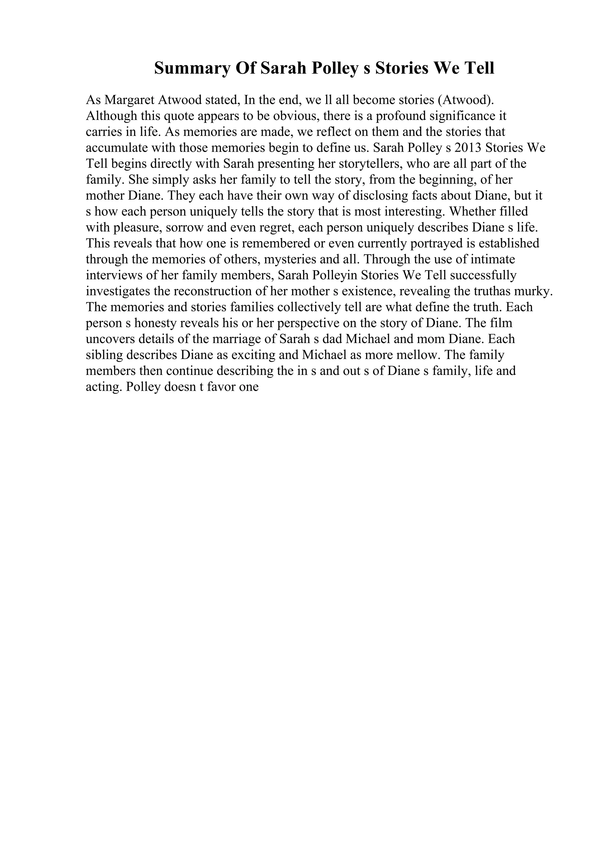 Summary Of Sarah Polley s Stories We Tell
As Margaret Atwood stated, In the end, we ll all become stories (Atwood).
Although this quote appears to be obvious, there is a profound significance it
carries in life. As memories are made, we reflect on them and the stories that
accumulate with those memories begin to define us. Sarah Polley s 2013 Stories We
Tell begins directly with Sarah presenting her storytellers, who are all part of the
family. She simply asks her family to tell the story, from the beginning, of her
mother Diane. They each have their own way of disclosing facts about Diane, but it
s how each person uniquely tells the story that is most interesting. Whether filled
with pleasure, sorrow and even regret, each person uniquely describes Diane s life.
This reveals that how one is remembered or even currently portrayed is established
through the memories of others, mysteries and all. Through the use of intimate
interviews of her family members, Sarah Polleyin Stories We Tell successfully
investigates the reconstruction of her mother s existence, revealing the truthas murky.
The memories and stories families collectively tell are what define the truth. Each
person s honesty reveals his or her perspective on the story of Diane. The film
uncovers details of the marriage of Sarah s dad Michael and mom Diane. Each
sibling describes Diane as exciting and Michael as more mellow. The family
members then continue describing the in s and out s of Diane s family, life and
acting. Polley doesn t favor one
 