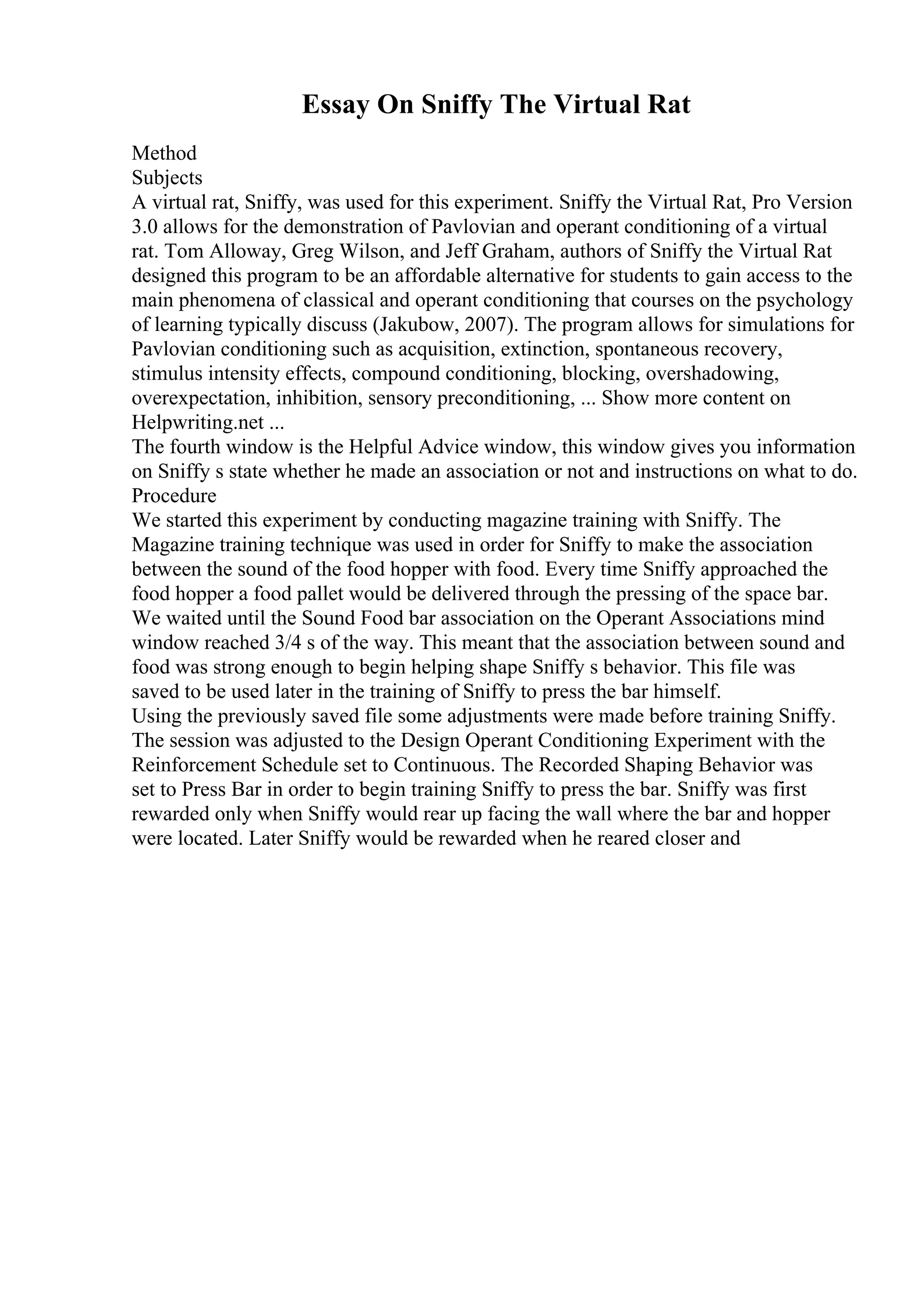Essay On Sniffy The Virtual Rat
Method
Subjects
A virtual rat, Sniffy, was used for this experiment. Sniffy the Virtual Rat, Pro Version
3.0 allows for the demonstration of Pavlovian and operant conditioning of a virtual
rat. Tom Alloway, Greg Wilson, and Jeff Graham, authors of Sniffy the Virtual Rat
designed this program to be an affordable alternative for students to gain access to the
main phenomena of classical and operant conditioning that courses on the psychology
of learning typically discuss (Jakubow, 2007). The program allows for simulations for
Pavlovian conditioning such as acquisition, extinction, spontaneous recovery,
stimulus intensity effects, compound conditioning, blocking, overshadowing,
overexpectation, inhibition, sensory preconditioning, ... Show more content on
Helpwriting.net ...
The fourth window is the Helpful Advice window, this window gives you information
on Sniffy s state whether he made an association or not and instructions on what to do.
Procedure
We started this experiment by conducting magazine training with Sniffy. The
Magazine training technique was used in order for Sniffy to make the association
between the sound of the food hopper with food. Every time Sniffy approached the
food hopper a food pallet would be delivered through the pressing of the space bar.
We waited until the Sound Food bar association on the Operant Associations mind
window reached 3/4 s of the way. This meant that the association between sound and
food was strong enough to begin helping shape Sniffy s behavior. This file was
saved to be used later in the training of Sniffy to press the bar himself.
Using the previously saved file some adjustments were made before training Sniffy.
The session was adjusted to the Design Operant Conditioning Experiment with the
Reinforcement Schedule set to Continuous. The Recorded Shaping Behavior was
set to Press Bar in order to begin training Sniffy to press the bar. Sniffy was first
rewarded only when Sniffy would rear up facing the wall where the bar and hopper
were located. Later Sniffy would be rewarded when he reared closer and
 
