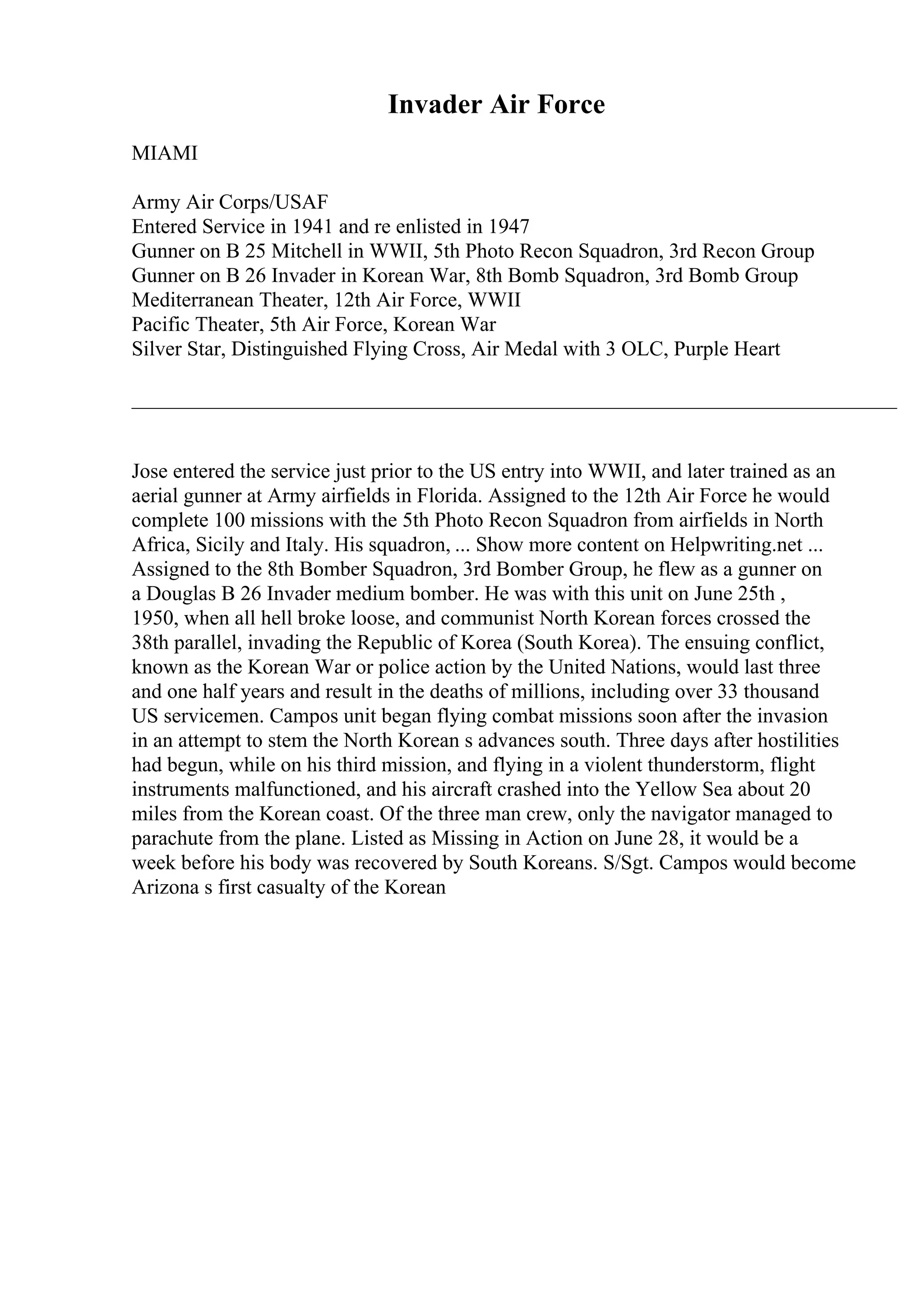 Invader Air Force
MIAMI
Army Air Corps/USAF
Entered Service in 1941 and re enlisted in 1947
Gunner on B 25 Mitchell in WWII, 5th Photo Recon Squadron, 3rd Recon Group
Gunner on B 26 Invader in Korean War, 8th Bomb Squadron, 3rd Bomb Group
Mediterranean Theater, 12th Air Force, WWII
Pacific Theater, 5th Air Force, Korean War
Silver Star, Distinguished Flying Cross, Air Medal with 3 OLC, Purple Heart
_________________________________________________________________________
Jose entered the service just prior to the US entry into WWII, and later trained as an
aerial gunner at Army airfields in Florida. Assigned to the 12th Air Force he would
complete 100 missions with the 5th Photo Recon Squadron from airfields in North
Africa, Sicily and Italy. His squadron, ... Show more content on Helpwriting.net ...
Assigned to the 8th Bomber Squadron, 3rd Bomber Group, he flew as a gunner on
a Douglas B 26 Invader medium bomber. He was with this unit on June 25th ,
1950, when all hell broke loose, and communist North Korean forces crossed the
38th parallel, invading the Republic of Korea (South Korea). The ensuing conflict,
known as the Korean War or police action by the United Nations, would last three
and one half years and result in the deaths of millions, including over 33 thousand
US servicemen. Campos unit began flying combat missions soon after the invasion
in an attempt to stem the North Korean s advances south. Three days after hostilities
had begun, while on his third mission, and flying in a violent thunderstorm, flight
instruments malfunctioned, and his aircraft crashed into the Yellow Sea about 20
miles from the Korean coast. Of the three man crew, only the navigator managed to
parachute from the plane. Listed as Missing in Action on June 28, it would be a
week before his body was recovered by South Koreans. S/Sgt. Campos would become
Arizona s first casualty of the Korean
 