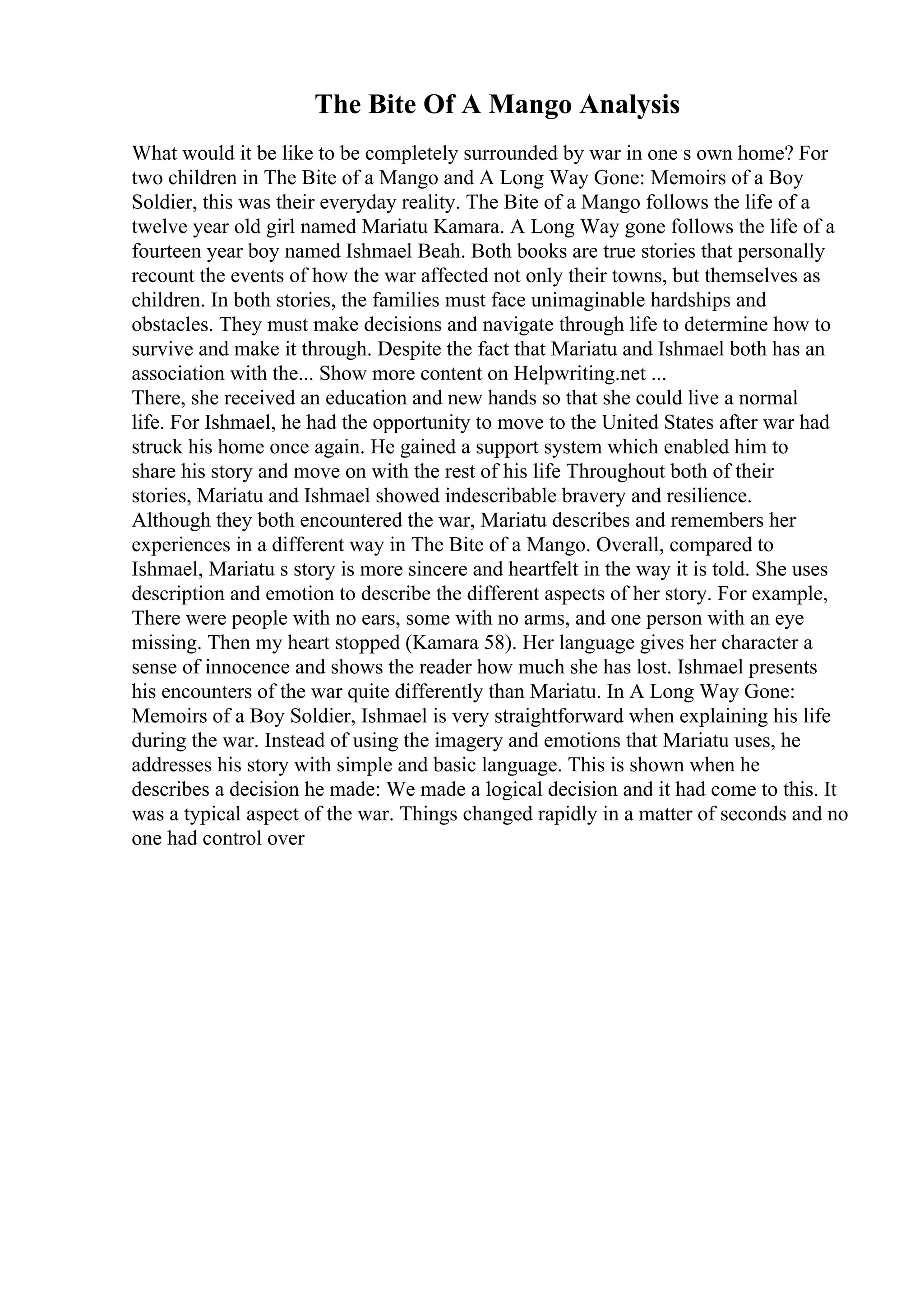 The Bite Of A Mango Analysis
What would it be like to be completely surrounded by war in one s own home? For
two children in The Bite of a Mango and A Long Way Gone: Memoirs of a Boy
Soldier, this was their everyday reality. The Bite of a Mango follows the life of a
twelve year old girl named Mariatu Kamara. A Long Way gone follows the life of a
fourteen year boy named Ishmael Beah. Both books are true stories that personally
recount the events of how the war affected not only their towns, but themselves as
children. In both stories, the families must face unimaginable hardships and
obstacles. They must make decisions and navigate through life to determine how to
survive and make it through. Despite the fact that Mariatu and Ishmael both has an
association with the... Show more content on Helpwriting.net ...
There, she received an education and new hands so that she could live a normal
life. For Ishmael, he had the opportunity to move to the United States after war had
struck his home once again. He gained a support system which enabled him to
share his story and move on with the rest of his life Throughout both of their
stories, Mariatu and Ishmael showed indescribable bravery and resilience.
Although they both encountered the war, Mariatu describes and remembers her
experiences in a different way in The Bite of a Mango. Overall, compared to
Ishmael, Mariatu s story is more sincere and heartfelt in the way it is told. She uses
description and emotion to describe the different aspects of her story. For example,
There were people with no ears, some with no arms, and one person with an eye
missing. Then my heart stopped (Kamara 58). Her language gives her character a
sense of innocence and shows the reader how much she has lost. Ishmael presents
his encounters of the war quite differently than Mariatu. In A Long Way Gone:
Memoirs of a Boy Soldier, Ishmael is very straightforward when explaining his life
during the war. Instead of using the imagery and emotions that Mariatu uses, he
addresses his story with simple and basic language. This is shown when he
describes a decision he made: We made a logical decision and it had come to this. It
was a typical aspect of the war. Things changed rapidly in a matter of seconds and no
one had control over
 
