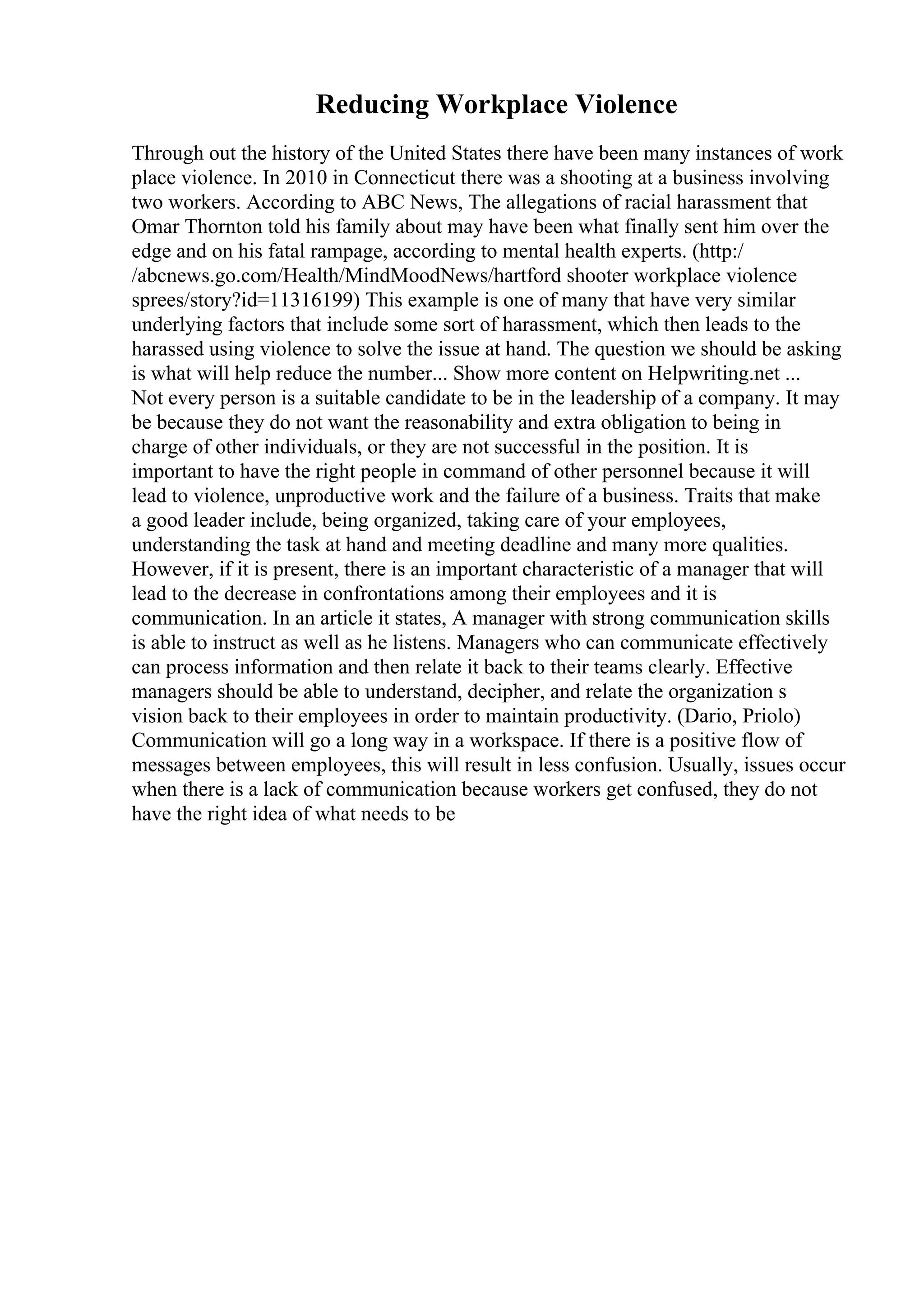 Reducing Workplace Violence
Through out the history of the United States there have been many instances of work
place violence. In 2010 in Connecticut there was a shooting at a business involving
two workers. According to ABC News, The allegations of racial harassment that
Omar Thornton told his family about may have been what finally sent him over the
edge and on his fatal rampage, according to mental health experts. (http:/
/abcnews.go.com/Health/MindMoodNews/hartford shooter workplace violence
sprees/story?id=11316199) This example is one of many that have very similar
underlying factors that include some sort of harassment, which then leads to the
harassed using violence to solve the issue at hand. The question we should be asking
is what will help reduce the number... Show more content on Helpwriting.net ...
Not every person is a suitable candidate to be in the leadership of a company. It may
be because they do not want the reasonability and extra obligation to being in
charge of other individuals, or they are not successful in the position. It is
important to have the right people in command of other personnel because it will
lead to violence, unproductive work and the failure of a business. Traits that make
a good leader include, being organized, taking care of your employees,
understanding the task at hand and meeting deadline and many more qualities.
However, if it is present, there is an important characteristic of a manager that will
lead to the decrease in confrontations among their employees and it is
communication. In an article it states, A manager with strong communication skills
is able to instruct as well as he listens. Managers who can communicate effectively
can process information and then relate it back to their teams clearly. Effective
managers should be able to understand, decipher, and relate the organization s
vision back to their employees in order to maintain productivity. (Dario, Priolo)
Communication will go a long way in a workspace. If there is a positive flow of
messages between employees, this will result in less confusion. Usually, issues occur
when there is a lack of communication because workers get confused, they do not
have the right idea of what needs to be
 