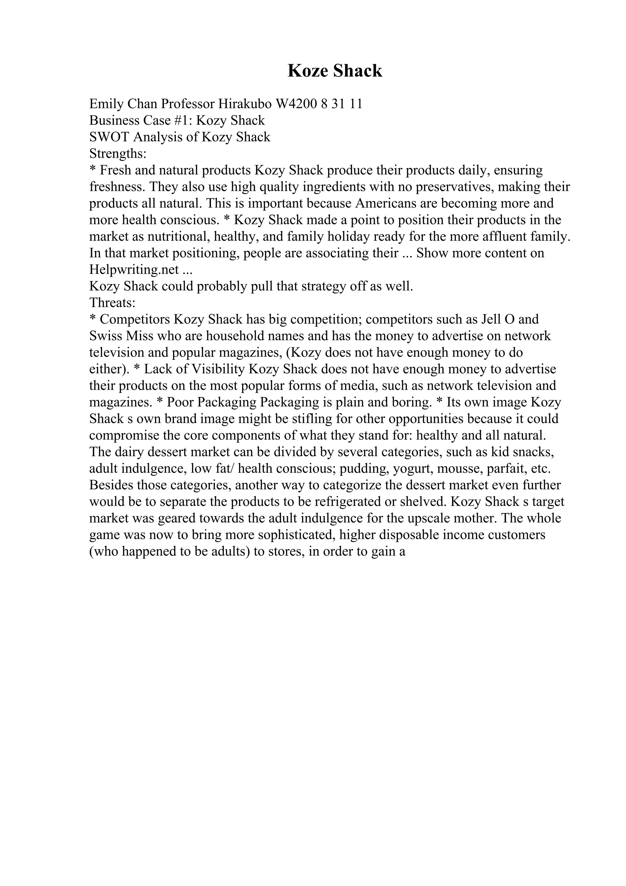 Koze Shack
Emily Chan Professor Hirakubo W4200 8 31 11
Business Case #1: Kozy Shack
SWOT Analysis of Kozy Shack
Strengths:
* Fresh and natural products Kozy Shack produce their products daily, ensuring
freshness. They also use high quality ingredients with no preservatives, making their
products all natural. This is important because Americans are becoming more and
more health conscious. * Kozy Shack made a point to position their products in the
market as nutritional, healthy, and family holiday ready for the more affluent family.
In that market positioning, people are associating their ... Show more content on
Helpwriting.net ...
Kozy Shack could probably pull that strategy off as well.
Threats:
* Competitors Kozy Shack has big competition; competitors such as Jell O and
Swiss Miss who are household names and has the money to advertise on network
television and popular magazines, (Kozy does not have enough money to do
either). * Lack of Visibility Kozy Shack does not have enough money to advertise
their products on the most popular forms of media, such as network television and
magazines. * Poor Packaging Packaging is plain and boring. * Its own image Kozy
Shack s own brand image might be stifling for other opportunities because it could
compromise the core components of what they stand for: healthy and all natural.
The dairy dessert market can be divided by several categories, such as kid snacks,
adult indulgence, low fat/ health conscious; pudding, yogurt, mousse, parfait, etc.
Besides those categories, another way to categorize the dessert market even further
would be to separate the products to be refrigerated or shelved. Kozy Shack s target
market was geared towards the adult indulgence for the upscale mother. The whole
game was now to bring more sophisticated, higher disposable income customers
(who happened to be adults) to stores, in order to gain a
 