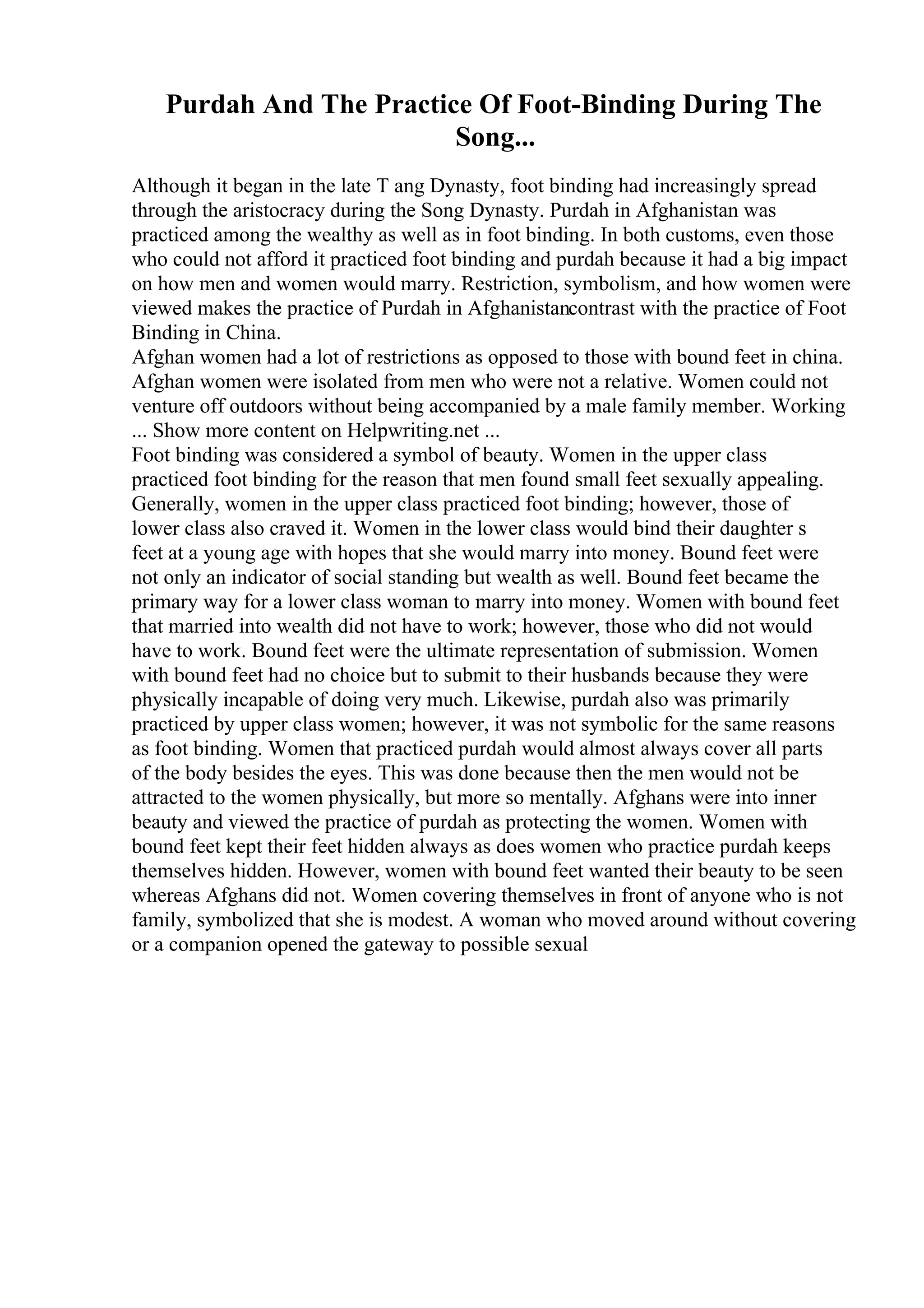 Purdah And The Practice Of Foot-Binding During The
Song...
Although it began in the late T ang Dynasty, foot binding had increasingly spread
through the aristocracy during the Song Dynasty. Purdah in Afghanistan was
practiced among the wealthy as well as in foot binding. In both customs, even those
who could not afford it practiced foot binding and purdah because it had a big impact
on how men and women would marry. Restriction, symbolism, and how women were
viewed makes the practice of Purdah in Afghanistancontrast with the practice of Foot
Binding in China.
Afghan women had a lot of restrictions as opposed to those with bound feet in china.
Afghan women were isolated from men who were not a relative. Women could not
venture off outdoors without being accompanied by a male family member. Working
... Show more content on Helpwriting.net ...
Foot binding was considered a symbol of beauty. Women in the upper class
practiced foot binding for the reason that men found small feet sexually appealing.
Generally, women in the upper class practiced foot binding; however, those of
lower class also craved it. Women in the lower class would bind their daughter s
feet at a young age with hopes that she would marry into money. Bound feet were
not only an indicator of social standing but wealth as well. Bound feet became the
primary way for a lower class woman to marry into money. Women with bound feet
that married into wealth did not have to work; however, those who did not would
have to work. Bound feet were the ultimate representation of submission. Women
with bound feet had no choice but to submit to their husbands because they were
physically incapable of doing very much. Likewise, purdah also was primarily
practiced by upper class women; however, it was not symbolic for the same reasons
as foot binding. Women that practiced purdah would almost always cover all parts
of the body besides the eyes. This was done because then the men would not be
attracted to the women physically, but more so mentally. Afghans were into inner
beauty and viewed the practice of purdah as protecting the women. Women with
bound feet kept their feet hidden always as does women who practice purdah keeps
themselves hidden. However, women with bound feet wanted their beauty to be seen
whereas Afghans did not. Women covering themselves in front of anyone who is not
family, symbolized that she is modest. A woman who moved around without covering
or a companion opened the gateway to possible sexual
 