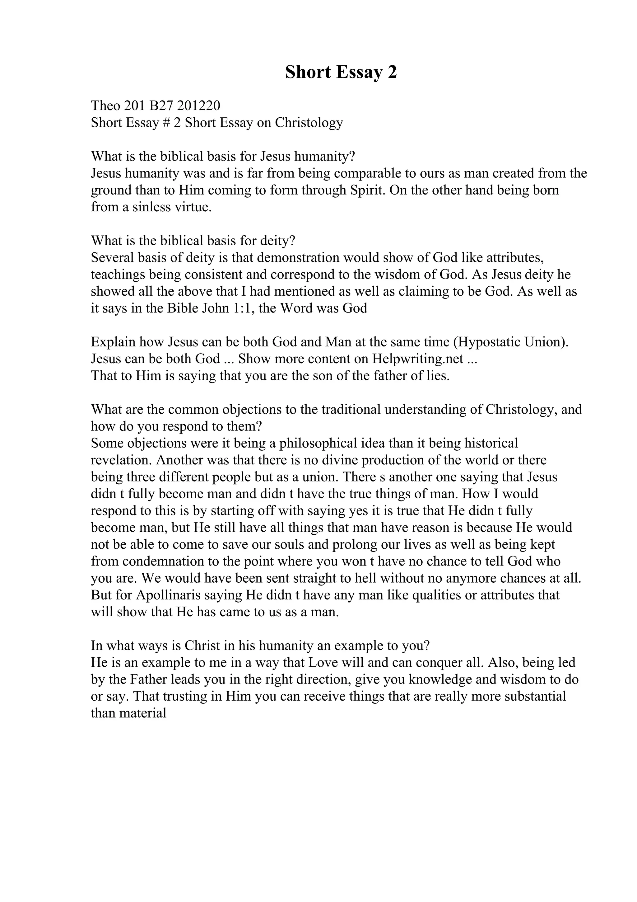 Short Essay 2
Theo 201 B27 201220
Short Essay # 2 Short Essay on Christology
What is the biblical basis for Jesus humanity?
Jesus humanity was and is far from being comparable to ours as man created from the
ground than to Him coming to form through Spirit. On the other hand being born
from a sinless virtue.
What is the biblical basis for deity?
Several basis of deity is that demonstration would show of God like attributes,
teachings being consistent and correspond to the wisdom of God. As Jesus deity he
showed all the above that I had mentioned as well as claiming to be God. As well as
it says in the Bible John 1:1, the Word was God
Explain how Jesus can be both God and Man at the same time (Hypostatic Union).
Jesus can be both God ... Show more content on Helpwriting.net ...
That to Him is saying that you are the son of the father of lies.
What are the common objections to the traditional understanding of Christology, and
how do you respond to them?
Some objections were it being a philosophical idea than it being historical
revelation. Another was that there is no divine production of the world or there
being three different people but as a union. There s another one saying that Jesus
didn t fully become man and didn t have the true things of man. How I would
respond to this is by starting off with saying yes it is true that He didn t fully
become man, but He still have all things that man have reason is because He would
not be able to come to save our souls and prolong our lives as well as being kept
from condemnation to the point where you won t have no chance to tell God who
you are. We would have been sent straight to hell without no anymore chances at all.
But for Apollinaris saying He didn t have any man like qualities or attributes that
will show that He has came to us as a man.
In what ways is Christ in his humanity an example to you?
He is an example to me in a way that Love will and can conquer all. Also, being led
by the Father leads you in the right direction, give you knowledge and wisdom to do
or say. That trusting in Him you can receive things that are really more substantial
than material
 