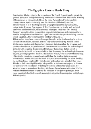 The Egyptian Reserve Heads Essay
Introduction Khufu s reign in the beginning of the Fourth Dynasty marks one of the
greatest periods of change in funerary monumental construction. The careful planning
of his complex at Giza extended from the Great Pyramid itself to the satellite
cemeteries that would eventually hold the members of his family and his
administration. It is in this temporal and geographic space that a puzzling find,
unique to the Pyramid Age, appeared. The Egyptian reserve heads, well sculpted
depictions of human heads, have remained an enigma since their first finding.
Funerary anomalies, their composition, characteristic features, and placement have
sparked multiple theories about their significance within the private funerary cult and
within Egyptian... Show more content on Helpwriting.net ...
This term has since been commonly adopted to refer to the heads as they have been
the subjects of articles, lectures, and one very complete study by Roland Tefnin.
While many musings and theories have been put forth to explain the presence and
purpose of the heads, no previous work has attempted to combine the archaeological
contexts with objective descriptions of the heads themselves. Tefnin s work is
impressive in its detail, yet he spends little time discussing the archaeological context
beyond general geographic position. Reisner and Junker, who excavated the majority
of the tombs containing reserve heads, published the heads with their context.
Nevertheless, neither included the heads or contexts excavated by the other. Luckily,
the methodologies employed by both Reisner and Junker were ahead of their time.
Thanks to their careful publication, it is possible, at least to some degree, to discuss
the contexts with confidence. With the publications of the other excavators, the
situation is not as auspicious. Similarly, the heads themselves are often described in
romanticized terms meant to capture the character of the person portrayed. Even
more recent scholarship frequently generalizes about the features extant on the heads.
This subjective,
 