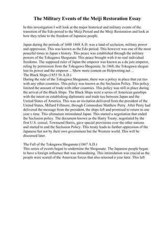 The Military Events of the Meiji Restoration Essay
In this investigation I will look at the major historical and military events of the
transition of the Edo period to the Meiji Period and the Meiji Restoration and look at
how they relate to the freedom of Japanese people.
Japan during the periods of 1600 1868 A.D. was a land of seclusion, military power
and oppression. This was known as the Edo period. This however was one of the most
peaceful times in Japan s history. This peace was established through the military
powers of the Tokugawa Shogunate. This peace brought with it no real individual
freedoms. The supposed ruler of Japan the emperor was known as a du jure emperor,
ruling by permission from the Tokugawa Shogunate. In 1868, the Tokugawa shogun
lost its power and the emperor ... Show more content on Helpwriting.net ...
The Black Ships (1853 56 A.D.)
During the rule of the Tokugawa Shogunate, there was a policy in place that cut ties
with any other countries. This policy was known as the Seclusion Policy. This policy
limited the amount of trade with other countries. This policy was still in place during
the arrival of the Black Ships. The Black Ships were a series of American gunships
with the intent on establishing diplomatic and trade ties between Japan and the
United States of America. This was an invitation delivered from the president of the
United States, Millard Fillmore, through Commodore Matthew Perry. After Perry had
delivered the message from the president, the ships left and promised to return in one
year s time. This ultimatum intimidated Japan. This started a negotiation that ended
the Seclusion policy. The document known as the Harry Treaty, negotiated by the
first U.S. consul, Townsend Harris, gave special provisions over the other nations
and started to end the Seclusion Policy. This treaty leads to further oppression of the
Japanese but not by their own government but the Western world. This will be
discussed later.
The Fall of the Tokugawa Shogunate (1867 A.D.)
This series of events began to undermine the Shogunate. The Japanese people began
to have a foreign influence that was intimidating. This intimidation was crucial as the
people were scared of the American forces that also returned a year later. This left
 