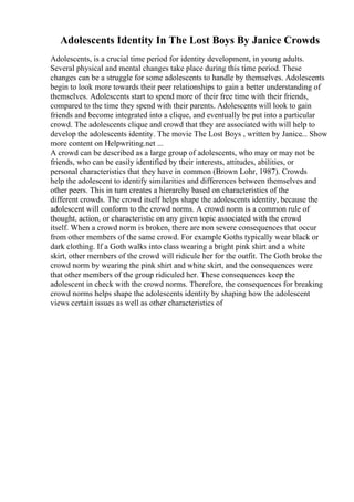 Adolescents Identity In The Lost Boys By Janice Crowds
Adolescents, is a crucial time period for identity development, in young adults.
Several physical and mental changes take place during this time period. These
changes can be a struggle for some adolescents to handle by themselves. Adolescents
begin to look more towards their peer relationships to gain a better understanding of
themselves. Adolescents start to spend more of their free time with their friends,
compared to the time they spend with their parents. Adolescents will look to gain
friends and become integrated into a clique, and eventually be put into a particular
crowd. The adolescents clique and crowd that they are associated with will help to
develop the adolescents identity. The movie The Lost Boys , written by Janice... Show
more content on Helpwriting.net ...
A crowd can be described as a large group of adolescents, who may or may not be
friends, who can be easily identified by their interests, attitudes, abilities, or
personal characteristics that they have in common (Brown Lohr, 1987). Crowds
help the adolescent to identify similarities and differences between themselves and
other peers. This in turn creates a hierarchy based on characteristics of the
different crowds. The crowd itself helps shape the adolescents identity, because the
adolescent will conform to the crowd norms. A crowd norm is a common rule of
thought, action, or characteristic on any given topic associated with the crowd
itself. When a crowd norm is broken, there are non severe consequences that occur
from other members of the same crowd. For example Goths typically wear black or
dark clothing. If a Goth walks into class wearing a bright pink shirt and a white
skirt, other members of the crowd will ridicule her for the outfit. The Goth broke the
crowd norm by wearing the pink shirt and white skirt, and the consequences were
that other members of the group ridiculed her. These consequences keep the
adolescent in check with the crowd norms. Therefore, the consequences for breaking
crowd norms helps shape the adolescents identity by shaping how the adolescent
views certain issues as well as other characteristics of
 