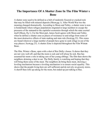 The Importance Of A Shatter Zone In The Film Winter s
Bone
A shatter zone used to be defined as a belt of randomly fissured or cracked rock
that may be filled with mineral deposits (Moon,pg 1). After World War two the
meaning changed dramatically. According to Moon and Talley, a shatter zone is now
is borderlands where refugee populations migrated in large numbers to escape the
pressures of the stateand/or the capitalist economies through which the state exerted
itself (Moon, Pg 1). For the Most part, James Scott agrees with Moon and Talley
when he defines a shatter zone as places of resistance to and refuge from some of
the most destructive effects of state making and state rule (Scott,pg 22). This zones
are found wherever a large number of people have gone to seek refuge in out of the
way places ( Scott,pg 23). A shatter Zone is depicted throughout the Film Winters
Bone .
The film, Winter s Bone, open with a shot of Ree Dolly s house. It shows that they
are not very well off, and that the mom is sick and will alway be sick. Ree has
assumed her mom s role in taking care of her young siblings. The film then shows the
neighbors skinning a deer to eat. The Dolly family is watching and hoping that they
will bring them some of the meat. The neighbors do bring them meat, showing a
leveling mechanism because a leveling mechanism is to ensure social equality. This
shows that the people living here are self sufficient and do not rely on grocery stores.
A sheriff then rolls up asking for the mom, but ended up just talking to Ree.
 