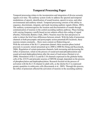 Temporal Processing Paper
Temporal processing relates to the incorporation and integration of diverse acoustic
signals over time. The auditory system works to address the spectral and temporal
modulations of speech, identification of sound location, speech in noise, and other
environmental and auditory stimuli. Temporal processing consists of the ability to
sequence, discriminate, integrate, and mask incoming auditory signals (Shinn, 2003).
The auditory systemrecognizes the location and discrimination of sounds through
communication of neurons in the central ascending auditory pathway. Phase locking
with varying frequency cutoffs based on test subjects affects this coding of signal
(Paolini, FitzGerald, Burkitt, Clark, 2001). Neurons must fire fast and precise in
order to detect the brief time differences between stimuli. With the help of potassium
channels at both presynaptic and postsynaptic action potential(AP) locations, these
neurons remain constantly... Show more content on Helpwriting.net ...
With the activation of the Kv3.1 potassium channel, these neurons phase locked
precisely to acoustic stimuli presented up to 2000 to 4000 Hz (Song and Kaczmarek,
2006). Regulation of certain potassium channels, both increasing and decreasing the
influx of potassium, relied on the process of sound activated phosphorylation and
sound activated dephosphorylation after the onset of loud noises (Steinert et al.,
2008). Stimulation of Kv3.1a and Kv3.1b channels expressed in the globular bushy
cells of the AVCN and principle neurons of MNTB strongly depended on the process
of phosphorylation and dephosphorylation. Research focused on the process of
activation with the Kv3.1b channel in adult cells, as the shorter Kv3.1a expressed
greater quantities in embryonic cells (Kaczmarek et al., 2005). Through this process,
the influx of potassium affected the activation of neurons in the ascending auditory
 