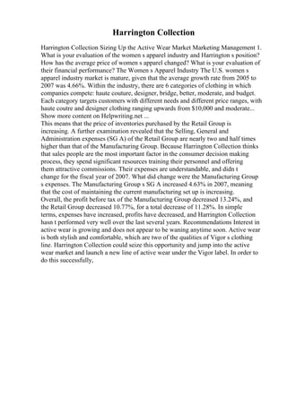 Harrington Collection
Harrington Collection Sizing Up the Active Wear Market Marketing Management 1.
What is your evaluation of the women s apparel industry and Harrington s position?
How has the average price of women s apparel changed? What is your evaluation of
their financial performance? The Women s Apparel Industry The U.S. women s
apparel industry market is mature, given that the average growth rate from 2005 to
2007 was 4.66%. Within the industry, there are 6 categories of clothing in which
companies compete: haute couture, designer, bridge, better, moderate, and budget.
Each category targets customers with different needs and different price ranges, with
haute coutre and designer clothing ranging upwards from $10,000 and moderate...
Show more content on Helpwriting.net ...
This means that the price of inventories purchased by the Retail Group is
increasing. A further examination revealed that the Selling, General and
Administration expenses (SG A) of the Retail Group are nearly two and half times
higher than that of the Manufacturing Group. Because Harrington Collection thinks
that sales people are the most important factor in the consumer decision making
process, they spend significant resources training their personnel and offering
them attractive commissions. Their expenses are understandable, and didn t
change for the fiscal year of 2007. What did change were the Manufacturing Group
s expenses. The Manufacturing Group s SG A increased 4.63% in 2007, meaning
that the cost of maintaining the current manufacturing set up is increasing.
Overall, the profit before tax of the Manufacturing Group decreased 13.24%, and
the Retail Group decreased 10.77%, for a total decrease of 11.28%. In simple
terms, expenses have increased, profits have decreased, and Harrington Collection
hasn t performed very well over the last several years. Recommendations Interest in
active wear is growing and does not appear to be waning anytime soon. Active wear
is both stylish and comfortable, which are two of the qualities of Vigor s clothing
line. Harrington Collection could seize this opportunity and jump into the active
wear market and launch a new line of active wear under the Vigor label. In order to
do this successfully,
 