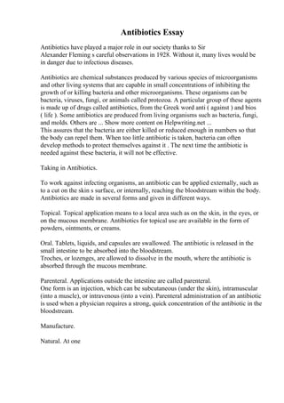 Antibiotics Essay
Antibiotics have played a major role in our society thanks to Sir
Alexander Fleming s careful observations in 1928. Without it, many lives would be
in danger due to infectious diseases.
Antibiotics are chemical substances produced by various species of microorganisms
and other living systems that are capable in small concentrations of inhibiting the
growth of or killing bacteria and other microorganisms. These organisms can be
bacteria, viruses, fungi, or animals called protozoa. A particular group of these agents
is made up of drugs called antibiotics, from the Greek word anti ( against ) and bios
( life ). Some antibiotics are produced from living organisms such as bacteria, fungi,
and molds. Others are ... Show more content on Helpwriting.net ...
This assures that the bacteria are either killed or reduced enough in numbers so that
the body can repel them. When too little antibiotic is taken, bacteria can often
develop methods to protect themselves against it . The next time the antibiotic is
needed against these bacteria, it will not be effective.
Taking in Antibiotics.
To work against infecting organisms, an antibiotic can be applied externally, such as
to a cut on the skin s surface, or internally, reaching the bloodstream within the body.
Antibiotics are made in several forms and given in different ways.
Topical. Topical application means to a local area such as on the skin, in the eyes, or
on the mucous membrane. Antibiotics for topical use are available in the form of
powders, ointments, or creams.
Oral. Tablets, liquids, and capsules are swallowed. The antibiotic is released in the
small intestine to be absorbed into the bloodstream.
Troches, or lozenges, are allowed to dissolve in the mouth, where the antibiotic is
absorbed through the mucous membrane.
Parenteral. Applications outside the intestine are called parenteral.
One form is an injection, which can be subcutaneous (under the skin), intramuscular
(into a muscle), or intravenous (into a vein). Parenteral administration of an antibiotic
is used when a physician requires a strong, quick concentration of the antibiotic in the
bloodstream.
Manufacture.
Natural. At one
 