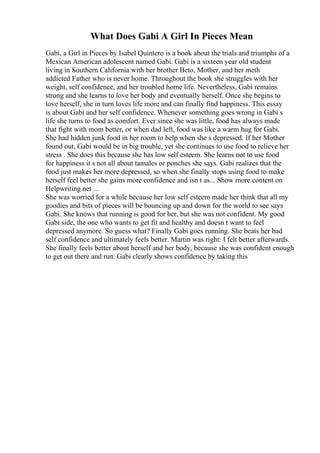 What Does Gabi A Girl In Pieces Mean
Gabi, a Girl in Pieces by Isabel Quintero is a book about the trials and triumphs of a
Mexican American adolescent named Gabi. Gabi is a sixteen year old student
living in Southern California with her brother Beto, Mother, and her meth
addicted Father who is never home. Throughout the book she struggles with her
weight, self confidence, and her troubled home life. Nevertheless, Gabi remains
strong and she learns to love her body and eventually herself. Once she begins to
love herself, she in turn loves life more and can finally find happiness. This essay
is about Gabi and her self confidence. Whenever something goes wrong in Gabi s
life she turns to food as comfort. Ever since she was little, food has always made
that fight with mom better, or when dad left, food was like a warm hug for Gabi.
She had hidden junk food in her room to help when she s depressed. If her Mother
found out, Gabi would be in big trouble, yet she continues to use food to relieve her
stress . She does this because she has low self esteem. She learns not to use food
for happiness it s not all about tamales or ponches she says. Gabi realizes that the
food just makes her more depressed, so when she finally stops using food to make
herself feel better she gains more confidence and isn t as... Show more content on
Helpwriting.net ...
She was worried for a while because her low self esteem made her think that all my
goodies and bits of pieces will be bouncing up and down for the world to see says
Gabi. She knows that running is good for her, but she was not confident. My good
Gabi side, the one who wants to get fit and healthy and doesn t want to feel
depressed anymore. So guess what? Finally Gabi goes running. She beats her bad
self confidence and ultimately feels better. Martin was right: I felt better afterwards.
She finally feels better about herself and her body, because she was confident enough
to get out there and run. Gabi clearly shows confidence by taking this
 