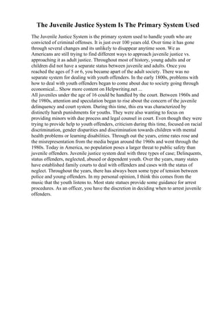 The Juvenile Justice System Is The Primary System Used
The Juvenile Justice System is the primary system used to handle youth who are
convicted of criminal offenses. It is just over 100 years old. Over time it has gone
through several changes and its unlikely to disappear anytime soon. We as
Americans are still trying to find different ways to approach juvenile justice vs.
approaching it as adult justice. Throughout most of history, young adults and or
children did not have a separate status between juvenile and adults. Once you
reached the ages of 5 or 6, you became apart of the adult society. There was no
separate system for dealing with youth offenders. In the early 1800s, problems with
how to deal with youth offenders began to come about due to society going through
economical... Show more content on Helpwriting.net ...
All juveniles under the age of 16 could be handled by the court. Between 1960s and
the 1980s, attention and speculation began to rise about the concern of the juvenile
delinquency and court system. During this time, this era was characterized by
distinctly harsh punishments for youths. They were also wanting to focus on
providing minors with due process and legal counsel in court. Even though they were
trying to provide help to youth offenders, criticism during this time, focused on racial
discrimination, gender disparities and discrimination towards children with mental
health problems or learning disabilities. Through out the years, crime rates rose and
the misrepresentation from the media began around the 1960s and went through the
1980s. Today in America, no population poses a larger threat to public safety than
juvenile offenders. Juvenile justice system deal with three types of case; Delinquents,
status offenders, neglected, abused or dependent youth. Over the years, many states
have established family courts to deal with offenders and cases with the status of
neglect. Throughout the years, there has always been some type of tension between
police and young offenders. In my personal opinion, I think this comes from the
music that the youth listens to. Most state statues provide some guidance for arrest
procedures. As an officer, you have the discretion in deciding when to arrest juvenile
offenders.
 