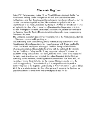 Minnesota Gag Law
In the 1907 Patterson case, Justice Oliver Wendell Holmes declared that he First
Amendment and any similar laws prevent all such previous restraints upon
publications... and they do not prevent the subsequent punishment of such as may be
deemed contrary to the public welfare. Holmes later recognized error in his
interpretation of the First Amendment by stating in 1919 that the prohibition of laws
abridging the freedom of speech[and press] is not confined to previous restraints.
Holmes reinterpreted the First Amendment, and soon after, another case arrived in
the Supreme Court for Justice Holmes to vote in defense of a more comprehensive
freedom of the press.
The Minnesota legislature passed what became known as the Minnesota Gag Law in
... Show more content on Helpwriting.net ...
In a particularly harsh and surprising article on the typically conservative Wall
Street Journal editorial page, the writer voices his anger with Trump s dubitable
claims that British Intelligence wiretapped President Trump on behalf of the
Obama administration. He concludes his article with the statement, Two months
into his Presidency, Gallup has Mr. Trump s approval rating at 39 percent. No
doubt Mr. Trump considers that fake news, but if he doesn t show more respect for
the truth, most Americans may conclude he s a fake President. While this is an
especially severe statement, according to the aforementioned Fox News poll, the
majority of people think it s better for the country if the news media cover the
president aggressively. The result of this poll is compatible with the public s
positive response to the Supreme Court s ruling in New York Times v. United States.
With the new administration, freedom of the press will remain at the forefront as
questions continue to arise about what type of press is best for the
 