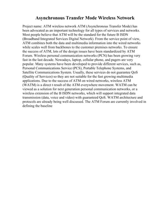 Asynchronous Transfer Mode Wireless Network
Project name: ATM wireless network ATM (Asynchronous Transfer Mode) has
been advocated as an important technology for all types of services and networks.
Most people believe that ATM will be the standard for the future B ISDN
(Broadband Integrated Services Digital Network). From the service point of view,
ATM combines both the data and multimedia information into the wired networks
while scales well from backbones to the customer premises networks. To ensure
the success of ATM, lots of the design issues have been standardized by ATM
Forum. Wireless personal communication networks (PCN) has been growing very
fast in the last decade. Nowadays, laptop, cellular phone, and pagers are very
popular. Many systems have been developed to provide different services, such as,
Personal Communications Service (PCS), Portable Telephone Systems, and
Satellite Communications System. Usually, these services do not guarantee QoS
(Quality of Services) so they are not suitable for the fast growing multimedia
applications. Due to the success of ATM on wired networks, wireless ATM
(WATM) is a direct t result of the ATM everywhere movement. WATM can be
viewed as a solution for next generation personal communication networks, or a
wireless extension of the B ISDN networks, which will support integrated data
transmission (data, voice and video) with guaranteed QoS. WATM architecture and
protocols are already being well discussed. The ATM Forum are currently involved in
defining the baseline
 