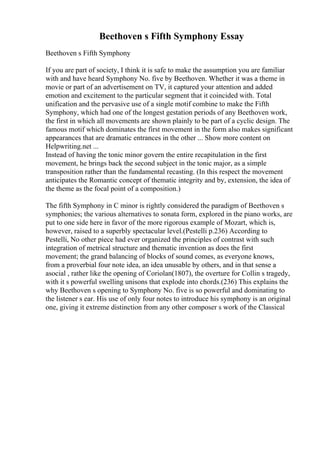 Beethoven s Fifth Symphony Essay
Beethoven s Fifth Symphony
If you are part of society, I think it is safe to make the assumption you are familiar
with and have heard Symphony No. five by Beethoven. Whether it was a theme in
movie or part of an advertisement on TV, it captured your attention and added
emotion and excitement to the particular segment that it coincided with. Total
unification and the pervasive use of a single motif combine to make the Fifth
Symphony, which had one of the longest gestation periods of any Beethoven work,
the first in which all movements are shown plainly to be part of a cyclic design. The
famous motif which dominates the first movement in the form also makes significant
appearances that are dramatic entrances in the other ... Show more content on
Helpwriting.net ...
Instead of having the tonic minor govern the entire recapitulation in the first
movement, he brings back the second subject in the tonic major, as a simple
transposition rather than the fundamental recasting. (In this respect the movement
anticipates the Romantic concept of thematic integrity and by, extension, the idea of
the theme as the focal point of a composition.)
The fifth Symphony in C minor is rightly considered the paradigm of Beethoven s
symphonies; the various alternatives to sonata form, explored in the piano works, are
put to one side here in favor of the more rigorous example of Mozart, which is,
however, raised to a superbly spectacular level.(Pestelli p.236) According to
Pestelli, No other piece had ever organized the principles of contrast with such
integration of metrical structure and thematic invention as does the first
movement; the grand balancing of blocks of sound comes, as everyone knows,
from a proverbial four note idea, an idea unusable by others, and in that sense a
asocial , rather like the opening of Coriolan(1807), the overture for Collin s tragedy,
with it s powerful swelling unisons that explode into chords.(236) This explains the
why Beethoven s opening to Symphony No. five is so powerful and dominating to
the listener s ear. His use of only four notes to introduce his symphony is an original
one, giving it extreme distinction from any other composer s work of the Classical
 