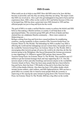 ISIS Events
What could you do to help to stop ISIS? How did ISIS come to be, how did they
become so powerful, and why they are doing what they are doing. The major events
that ISIS was involved in. Also a girl who got kidnapped in Iraq and in Syria and her
experiences there. ISIS s effect on the world in 2015 and before because of this war
in Syriaand Iraq. ISIS has done a great deal since ISIS formed in 1999 and has
affected people not just in Iraq and Syria but the world.
The goal of ISIS is to make a unified Muslim country to enforce the beliefs and ISIS
believes that making a Muslim territory or country it will help them in the
apocalypse(Gladu). The extremist group ISIS split off from al Qaida and then
claimed they are caliphate(a Muslim community ... Show more content on
Helpwriting.net ...
Refuges coming from Iraq and Syria have caused problems for neighboring
countries, causing instability in these countries (The Terrorist Group Poses An
Extreme Threat To The World). The beheadings by ISIS is another way ISIS is
affecting the world and the kidnappings not just women there, but people all over
the world(The Terrorist Group Poses An Extreme Threat To The World). ISIS is
encouraging other terrorist groups all across the world to do what they do like the
terrorist group in the Philippines Abu Sayyaf threatened the German government
to stop supporting U.S. Offensive against ISIS and pay them ransom (The
Terrorist Group Poses An Extreme Threat To The World). They needed to pay 6.5
million to get the German hostages back and stop supporting the U.S. Also the
terrorist attack in Paris and other bombings and terrorist attacks in the world(ISIS
Terrorist Attack in Paris). There has been many people that have been killed in
Iraq and Syria, there has been 7,700 deaths in Iraq and in Syria there has been
1,858 civilian deaths (Edwin). Also there has been 1330 soldier deaths which
include Syrian soldiers, rebel soldiers, and ISIS fighters(Edwin). ISIS can have a
good effect on a country like in America more people think the economy is
improving or this staying the same instead of going down (The Terrorist Group
Poses An Extreme Threat To The World). ISIS has a big effect on the worlds
 
