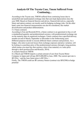 Analysis Of The Toyota Case, Tmem Suffered From
Continuing...
According to the Toyota case, TMEM suffered from continuing losses due to
unsatisfied and unanticipated exchange risks that euro kept depreciation since the
year 2000. Based on financial theories and advice, financial derivatives, especially
future and option contract, are mostly used for hedging exchange risks. On the other
hand, some non financial measurements can also be considered, like market
diversification and product differentiation.
5.1 Future contracts
According to Eun and Resnick(2014), a future contract is an agreement to buy or sell
a standardized quantity and predetermined currency with predetermined exchange rate
on the maturity date on organized exchanges. Future contracts have specified delivery
months (at end of March, September or December in the forthcoming year).
Different purposes decide to execute different future contracts and positions. As a
hedger, who aims to prevent losses from exchange exposure and price variation, will
be locking in a purchase price of the predetermined currency through a long position,
which means you must buy that currency when it has matured, or a sales price
through a short position.(Eun and Resnick, 2014).
A scenario based on TMEM:
It is March and TMEM imports a certain amount of cars from Toyota Motor
Company in Japan and will pay ВҐ25,000,000 in June, 2000. The current spot rate is
ВҐ120/в‚¬ and the June future price is ВҐ120/в‚¬.
Firstly, The TMEM could use ВҐ currency futures (contract size ВҐ62500) to hedge
potential
 