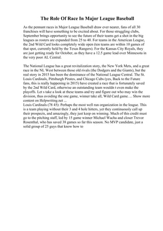 The Role Of Race In Major League Baseball
As the pennant races in Major League Baseball draw ever nearer, fans of all 30
franchises will have something to be excited about. For those struggling clubs,
September brings opportunity to see the future of their teams get a shot in the big
leagues as rosters are expanded from 25 to 40. For teams in the American League,
the 2nd Wild Card looks completely wide open (ten teams are within 10 games of
that spot, currently held by the Texas Rangers). For the Kansas City Royals, they
are just getting ready for October, as they have a 12.5 game lead over Minnesota in
the very poor AL Central.
The National League has a great revitalization story, the New York Mets, and a great
race in the NL West between those old rivals (the Dodgers and the Giants), but the
real story in 2015 has been the dominance of the National League Central. The St.
Louis Cardinals, Pittsburgh Pirates, and Chicago Cubs (yes, Back to the Future
fans, this is really happening in 2015) have created a race that is fortunately saved
by the 2nd Wild Card, otherwise an outstanding team wouldn t even make the
playoffs. Let s take a look at these teams and try and figure out who may win the
division, thus avoiding the one game, winner take all, Wild Card game. ... Show more
content on Helpwriting.net ...
Louis Cardinals (78 45): Perhaps the most well run organization in the league. This
is a team playing without their 3 and 4 hole hitters, yet they continuously call up
their prospects, and amazingly, they just keep on winning. Much of this credit must
go to the pitching staff, led by 15 game winner Michael Wacha and closer Trevor
Rosenthal, who has saved 38 games so far this season. No MVP candidate, just a
solid group of 25 guys that know how to
 