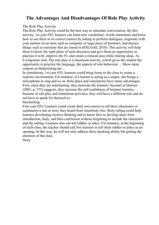 The Advantages And Disadvantages Of Role Play Activity
The Role Play Activity
The Role Play Activity could be the best way to stimulate conversation. By this
activity, 1st year EFL learners can learn new vocabulary, words statements and know
how to use them in its correct context by asking to perform dialogues, negotiate with
your partner on an item such as computer or large piece of furniture, and discuss
things such as warranty that are found in (ESLGold, 2010). This activity will help
them to know the right place of each discourse and give them an opportunity to
practice it well, improve the FL and create a relaxed area while sharing ideas. As
Livingstone said, The role play is a classroom activity, which gives the student the
opportunity to practice the language, the aspects of role behaviour ... Show more
content on Helpwriting.net ...
In simulations, 1st year EFL learners could bring items to the class to create a
realistic environment. For instance, if a learner is acting as a singer, she brings a
microphone to sing and so on. Role plays and simulations have many advantages.
First, since they are entertaining, they motivate the learners. Second, as Harmer
(2001, p. 275) suggests, they increase the self confidence of hesitant learners,
because in role play and simulation activities, they will have a different role and do
not have to speak for themselves.
Storytelling
First year EFL Learners could create their own stories to tell their classmates or
summarize a tale or story they heard from somebody else. Story telling could help
learners developing creative thinking and to know how to develop ideas from
introduction, body, and then conclusion without forgetting to include the characters
and the setting. Learners also can tell riddles or jokes. For instance, at the beginning
of each class, the teacher should call few learners to tell short riddles or jokes as an
opening. In this way, he will not only address their speaking ability but getting the
attention of the class.
Story
 