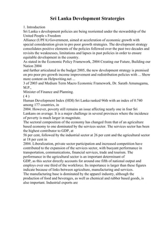 Sri Lanka Development Stratergies
1. Introduction
Sri Lanka s development policies are being reoriented under the stewardship of the
United People s Freedom
Alliance (UPFA) Government, aimed at acceleration of economic growth with
special consideration given to pro poor growth strategies. The development strategy
consolidates positive elements of the policies followed over the past two decades and
revisits the weaknesses, limitations and lapses in past policies in order to ensure
equitable development in the country.
As stated in the Economic Policy Framework, 2004 Creating our Future, Building our
Nation 2004
and further articulated in the budget 2005, the new development strategy is premised
on pro poor pro growth income improvement and redistribution policies with ... Show
more content on Helpwriting.net ...
3 of 2003 and Medium Term Macro Economic Framework, Dr. Sarath Amunugama,
M.P.,
Minister of Finance and Planning.
( 4 )
Human Development Index (HDI) Sri Lanka ranked 96th with an index of 0.740
among 177 countries, in
2004. However, poverty still remains an issue affecting nearly one in four Sri
Lankans on average. It is a major challenge in several provinces where the incidence
of poverty is much larger in magnitute.
The sectoral composition of the economy has changed from that of an agriculture
based economy to one dominated by the services sector. The services sector has been
the highest contributor to GDP, at
56 per cent, followed by the industrial sector at 26 per cent and the agricultural sector
at 18 per cent in
2004. Liberalization, private sector participation and increased competition have
contributed to the expansion of the services sector, with buoyant performance in
transportation, communications, financial services, trade and tourism. The
performance in the agricultural sector is an important determinant of
GDP, as this sector directly accounts for around one fifth of national output and
employs over one third of the workforce. Its importance is larger than these figures
indicate because of links between agriculture, manufacturing and services.
The manufacturing base is dominated by the apparel industry, although the
production of food and beverages, as well as chemical and rubber based goods, is
also important. Industrial exports are
 