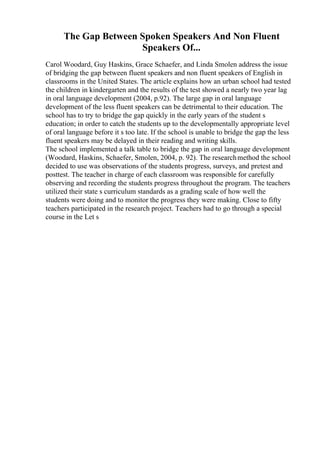 The Gap Between Spoken Speakers And Non Fluent
Speakers Of...
Carol Woodard, Guy Haskins, Grace Schaefer, and Linda Smolen address the issue
of bridging the gap between fluent speakers and non fluent speakers of English in
classrooms in the United States. The article explains how an urban school had tested
the children in kindergarten and the results of the test showed a nearly two year lag
in oral language development (2004, p.92). The large gap in oral language
development of the less fluent speakers can be detrimental to their education. The
school has to try to bridge the gap quickly in the early years of the student s
education; in order to catch the students up to the developmentally appropriate level
of oral language before it s too late. If the school is unable to bridge the gap the less
fluent speakers may be delayed in their reading and writing skills.
The school implemented a talk table to bridge the gap in oral language development
(Woodard, Haskins, Schaefer, Smolen, 2004, p. 92). The researchmethod the school
decided to use was observations of the students progress, surveys, and pretest and
posttest. The teacher in charge of each classroom was responsible for carefully
observing and recording the students progress throughout the program. The teachers
utilized their state s curriculum standards as a grading scale of how well the
students were doing and to monitor the progress they were making. Close to fifty
teachers participated in the research project. Teachers had to go through a special
course in the Let s
 