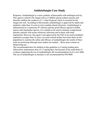 Anidulafungin Case Study
Response: Anidulafungin is a semi synthetic echinocandin with antifungal activity.
This agent is selective for fungal cells as it inhibits glucan sythase enzyme and
therefore inhibits the synthesis of 1, 3 beta D glucan which is essential for the
fungal cell wall. According to Micromedix anidulafungin is approved for adults and
pediatrics older than 16 years to treat candida related infections. Anidulafungin is
administered as a continuous IV infusion and has good efficacy against Candida
species and Aspergillus species. It is suitable to be used in immuno compromised
patients, patients with azoles refractory infections and in those with renal
impairment. However, this agent is not approved by the FDA to be used in pediatric
population younger than 16 years; yet some limited studies have been done on this
population to examine the safety and efficacy of anidualfungin; the results of these
trials are promising although more studies are needed.... Show more content on
Helpwriting.net ...
The recommended dose for children in this guideline is (3 mg/kg loading dose
followed by maintenance dose of 1.5 mg/kg/day), but because of the small body of
evidence supporting the use of anidulafungin; the recommendation level is low (BII).
The use of anidulafungin in neonates is not recommended by ESCMID
 