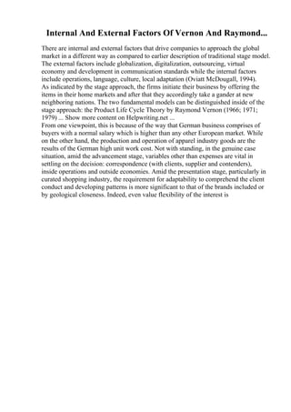 Internal And External Factors Of Vernon And Raymond...
There are internal and external factors that drive companies to approach the global
market in a different way as compared to earlier description of traditional stage model.
The external factors include globalization, digitalization, outsourcing, virtual
economy and development in communication standards while the internal factors
include operations, language, culture, local adaptation (Oviatt McDougall, 1994).
As indicated by the stage approach, the firms initiate their business by offering the
items in their home markets and after that they accordingly take a gander at new
neighboring nations. The two fundamental models can be distinguished inside of the
stage approach: the Product Life Cycle Theory by Raymond Vernon (1966; 1971;
1979) ... Show more content on Helpwriting.net ...
From one viewpoint, this is because of the way that German business comprises of
buyers with a normal salary which is higher than any other European market. While
on the other hand, the production and operation of apparel industry goods are the
results of the German high unit work cost. Not with standing, in the genuine case
situation, amid the advancement stage, variables other than expenses are vital in
settling on the decision: correspondence (with clients, supplier and contenders),
inside operations and outside economies. Amid the presentation stage, particularly in
curated shopping industry, the requirement for adaptability to comprehend the client
conduct and developing patterns is more significant to that of the brands included or
by geological closeness. Indeed, even value flexibility of the interest is
 
