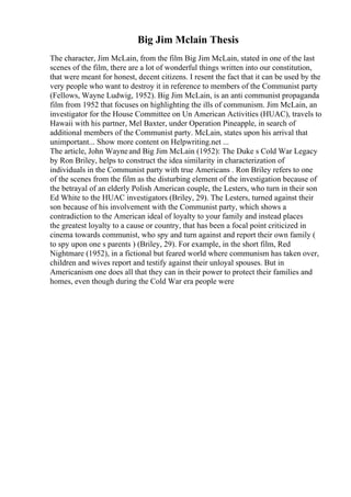 Big Jim Mclain Thesis
The character, Jim McLain, from the film Big Jim McLain, stated in one of the last
scenes of the film, there are a lot of wonderful things written into our constitution,
that were meant for honest, decent citizens. I resent the fact that it can be used by the
very people who want to destroy it in reference to members of the Communist party
(Fellows, Wayne Ludwig, 1952). Big Jim McLain, is an anti communist propaganda
film from 1952 that focuses on highlighting the ills of communism. Jim McLain, an
investigator for the House Committee on Un American Activities (HUAC), travels to
Hawaii with his partner, Mel Baxter, under Operation Pineapple, in search of
additional members of the Communist party. McLain, states upon his arrival that
unimportant... Show more content on Helpwriting.net ...
The article, John Wayneand Big Jim McLain (1952): The Duke s Cold War Legacy
by Ron Briley, helps to construct the idea similarity in characterization of
individuals in the Communist party with true Americans . Ron Briley refers to one
of the scenes from the film as the disturbing element of the investigation because of
the betrayal of an elderly Polish American couple, the Lesters, who turn in their son
Ed White to the HUAC investigators (Briley, 29). The Lesters, turned against their
son because of his involvement with the Communist party, which shows a
contradiction to the American ideal of loyalty to your family and instead places
the greatest loyalty to a cause or country, that has been a focal point criticized in
cinema towards communist, who spy and turn against and report their own family (
to spy upon one s parents ) (Briley, 29). For example, in the short film, Red
Nightmare (1952), in a fictional but feared world where communism has taken over,
children and wives report and testify against their unloyal spouses. But in
Americanism one does all that they can in their power to protect their families and
homes, even though during the Cold War era people were
 