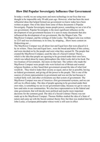 How Did Popular Sovereignty Influence Our Government
In today s world, we are using more and more technology in our lives that was
thought to be impossible only 50 odd years ago. However, what has been the most
influential ideas that helped formed our government we know today have been
written on paper. One of the ideas from some of these documents is Popular
Sovereignty. Popular Sovereignty means people power, something we see a lot of in
our government. Popular Sovereignty is the most significant influence on the
development of our government because it is seen in many documents that also
influenced the development of our government, like the Magna Carta, The
Mayflower Compact, and the writings of John Locke. The Magna Carta was written
in 1215 and was revolutionary in its time, by stripping... Show more content on
Helpwriting.net ...
The Mayflower Compact was all about Just and Equal laws that were placed in it
by its writers. These Just and Equal laws , were the bread and butter of this colony,
and were decided on by the people and were what they seemed fit. The people that
created the Mayflower Compact, used the idea of a Social Contract Theory ,
which is the idea that people are agreeing to be governed under their own laws,
which was talked about by many philosophers like John Locke did in his book The
two treatises of Government , but more on that later. The settlers who made the
Mayflower Compact were people who were kicked out of Britain and wanted
religious freedom, so they based their government around the idea of what God
would do . They tried to make their society as equal, and as fair as possible, having
no federal government, and giving all the power to the people. This is one of the
sources of citizen representation in government and was not the last because it
worked fairly well, and other civilizations use that system of government. The
Mayflower Compact was one of America s first governmental systems, and we can
still see its effects today. The idea of people agreeing to be governed under their
own rules, is something we see in our government today, because we get to vote on
laws and rules in our communities. We also have representatives in the federal and
state government, that will decide more political and maybe more important
decisions for the common good. The idea of a Social Contract Theory was not
made up in the Mayflower Compact. Thomas Hobbes studied the idea of a State of
nature and came up with the Social contract theory first, but then was studied later by
John Locke, a European philosopher whose work is still seen in effect
 