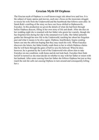 Grecian Myth Of Orpheus
The Grecian myth of Orpheus is a well known tragic tale about love and loss. It is
the subject of many operas and movies, each one s focus on the musicians struggle
to rescue his wife from the Underworld and the heartbreak that follows soon after. In
Sarah Ruhl s retelling of the story we have our focus shifted to Orpheuswife;
Eurydice. In this production we given the details of what she had been through
before Orpheus descent, filling in her own story of life and death. After she dies on
her wedding night she is reunited with her father who greets her warmly, though she
has forgotten him during her dip in the unnamed river Lethe. Her father patiently
guides her through her new life in the Underworld, teaching her about her forgotten
past and what it means to be alive again. Orpheus, heartbroken, begins sending
letters out into the oblivion hoping that they may reach his wife. When Eurydice
discovers the letters, her father kindly reads them to her in which Orpheus claims
that he will burst through the gates of hell to save his beloved. When he does
however, he is greeted by the Lord of the Underworld who allows him to take
Eurydice on one condition; walk home and do not look back. Eurydice then finds
herself in turmoil as she must decide on whether to stay with her father or return with
her husband. After some coaxing from her father she follows Orpheus but just as they
reach the end she calls out causing Orpheus to turn around and consequently killing
her a
 