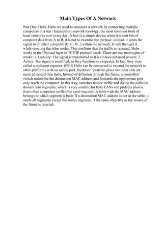 Main Types Of A Network
Part One: Hubs: Hubs are used to construct a network by connecting multiple
computers in a star / hierarchical network topology, the most common form of
local networks now every day. A hub is a simple device when it is sent bits of
computer data from A to B, it is not to examine the purpose, instead, it sends the
signal to all other computer (B, C, D ..) within the network. B will then get it,
while rejecting the other nodes. This confirms that the traffic is released. Hubs
works in the Physical layer in TCP/IP protocol stack. There are two main types of
stroke: 1. Liability: The signal is transmitted as it is (it does not need power). 2.
Active: The signal is amplified, so they function as a repeater. In fact, they were
called a multiport repeater. (PSU) Hubs can be connected to expand the network to
other platforms with an uplink port. Switches: Switches place the other side are
more advanced then hubs, Instead of diffusion through the frame, a controlled
switch makes for the destination MAC address and forwards the appropriate port
only reach the computer. In this way, switches reduce traffic and divide the collision
domain into segments, which is very suitable for busy LANs and protects photos,
from other computers sniffed the same segment. A table with the MAC address
belongs to which segment is built. If a destination MAC address is not in the table, it
sends all segments except the source segment. If the same objective as the source of
the frame is rejected.
 
