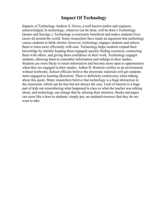 Impact Of Technology
Impacts of Technology Andrew S. Grove, a well known author and engineer,
acknowledged, In technology, whatever can be done, will be done ( Technology
Quotes and Sayings ). Technology is extremely beneficial and makes students lives
easier all around the world. Some researchers have made an argument that technology
causes students to think shorter; however, technology engages students and entices
them to learn more efficiently with ease. Technology helps students expand their
knowledge by intently keeping them engaged; quickly finding resources, connecting
them with others, and giving them confidence in their work. Technology engages
students, allowing them to remember information and indulge in their studies.
Students are more likely to retain information and become more open to opportunities
when they are engaged in their studies. Arthur H. Rotstein verifies in an environment
without textbooks, School officials believe the electronic materials will get students
more engaged in learning (Rotstein). There is definitely controversy when talking
about this quote. Many researchers believe that technology is a huge distraction in
the classroom, which can be true but not always the case. Lack of interest is a huge
part of kids not remembering what happened in class or what the teacher was talking
about, and technology can change that by alluring their attention. Books and paper
can seem like a bore to students; simply put, an outdated resource that they do not
want to take
 
