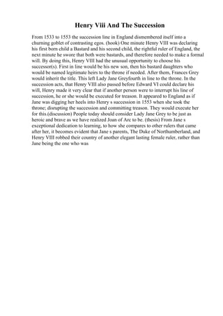 Henry Viii And The Succession
From 1533 to 1553 the succession line in England dismembered itself into a
churning goblet of contrasting egos. (hook) One minute Henry VIII was declaring
his first born child a Bastard and his second child, the rightful ruler of England, the
next minute he swore that both were bastards, and therefore needed to make a formal
will. By doing this, Henry VIII had the unusual opportunity to choose his
successor(s). First in line would be his new son, then his bastard daughters who
would be named legitimate heirs to the throne if needed. After them, Frances Grey
would inherit the title. This left Lady Jane Greyfourth in line to the throne. In the
succession acts, that Henry VIII also passed before Edward VI could declare his
will, Henry made it very clear that if another person were to interrupt his line of
succession, he or she would be executed for treason. It appeared to England as if
Jane was digging her heels into Henry s succession in 1553 when she took the
throne; disrupting the succession and committing treason. They would execute her
for this.(discussion) People today should consider Lady Jane Grey to be just as
heroic and brave as we have realized Joan of Arc to be. (thesis) From Jane s
exceptional dedication to learning, to how she compares to other rulers that came
after her, it becomes evident that Jane s parents, The Duke of Northumberland, and
Henry VIII robbed their country of another elegant lasting female ruler, rather than
Jane being the one who was
 