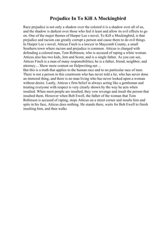 Prejudice In To Kill A Mockingbird
Race prejudice is not only a shadow over the colored it is a shadow over all of us,
and the shadow is darkest over those who feel it least and allow its evil effects to go
on. One of the major themes of Harper Lee s novel, To Kill a Mockingbird, is that
prejudice and racism can greatly corrupt a person and cause them to do evil things.
In Harper Lee s novel, Atticus Finch is a lawyer in Maycomb County, a small
Southern town where racism and prejudice is common. Atticus is charged with
defending a colored man, Tom Robinson, who is accused of raping a white woman.
Atticus also has two kids, Jem and Scout, and is a single father. As you can see,
Atticus Finch is a man of many responsibilities; he is a father, friend, neighbor, and
attorney.... Show more content on Helpwriting.net ...
But this is a truth that applies to the human race and to no particular race of men.
There is not a person in this courtroom who has never told a lie, who has never done
an immoral thing, and there is no man living who has never looked upon a woman
without desire. Lastly, Atticus s firm belief in always acting like a gentleman and
treating everyone with respect is very clearly shown by the way he acts when
insulted. When most people are insulted, they vow revenge and insult the person that
insulted them. However when Bob Ewell, the father of the woman that Tom
Robinson is accused of raping, stops Atticus on a street corner and insults him and
spits in his face, Atticus does nothing. He stands there, waits for Bob Ewell to finish
insulting him, and then walks
 