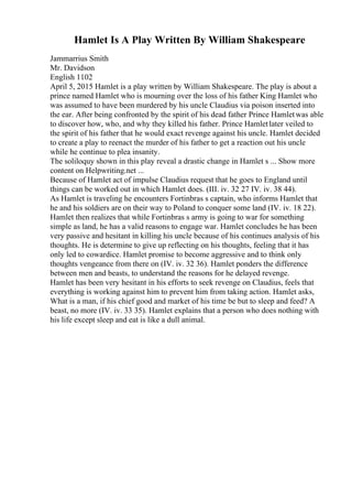Hamlet Is A Play Written By William Shakespeare
Jammarrius Smith
Mr. Davidson
English 1102
April 5, 2015 Hamlet is a play written by William Shakespeare. The play is about a
prince named Hamlet who is mourning over the loss of his father King Hamlet who
was assumed to have been murdered by his uncle Claudius via poison inserted into
the ear. After being confronted by the spirit of his dead father Prince Hamletwas able
to discover how, who, and why they killed his father. Prince Hamletlater veiled to
the spirit of his father that he would exact revenge against his uncle. Hamlet decided
to create a play to reenact the murder of his father to get a reaction out his uncle
while he continue to plea insanity.
The soliloquy shown in this play reveal a drastic change in Hamlet s ... Show more
content on Helpwriting.net ...
Because of Hamlet act of impulse Claudius request that he goes to England until
things can be worked out in which Hamlet does. (III. iv. 32 27 IV. iv. 38 44).
As Hamlet is traveling he encounters Fortinbras s captain, who informs Hamlet that
he and his soldiers are on their way to Poland to conquer some land (IV. iv. 18 22).
Hamlet then realizes that while Fortinbras s army is going to war for something
simple as land, he has a valid reasons to engage war. Hamlet concludes he has been
very passive and hesitant in killing his uncle because of his continues analysis of his
thoughts. He is determine to give up reflecting on his thoughts, feeling that it has
only led to cowardice. Hamlet promise to become aggressive and to think only
thoughts vengeance from there on (IV. iv. 32 36). Hamlet ponders the difference
between men and beasts, to understand the reasons for he delayed revenge.
Hamlet has been very hesitant in his efforts to seek revenge on Claudius, feels that
everything is working against him to prevent him from taking action. Hamlet asks,
What is a man, if his chief good and market of his time be but to sleep and feed? A
beast, no more (IV. iv. 33 35). Hamlet explains that a person who does nothing with
his life except sleep and eat is like a dull animal.
 